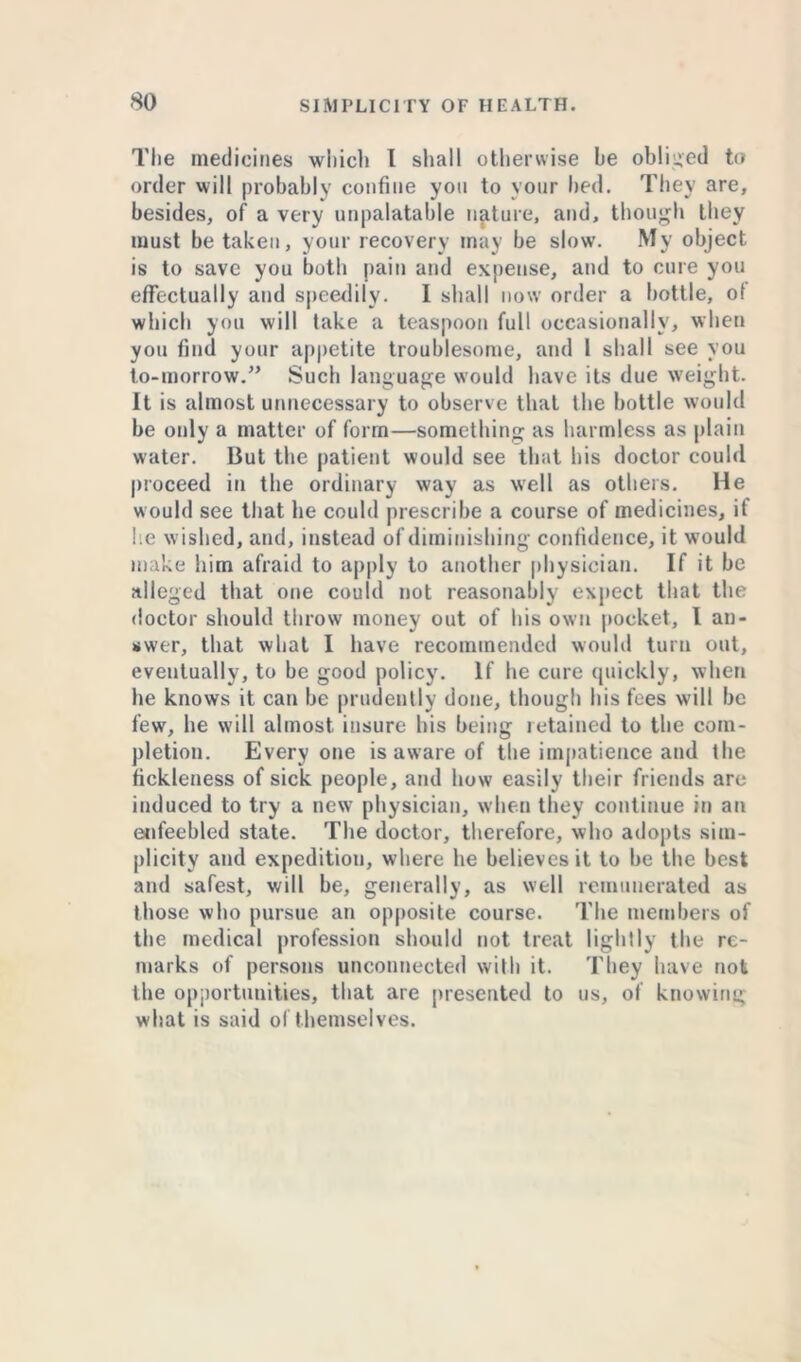 The medicines which l shall otherwise he obliged to order will probably confine you to your bed. They are, besides, of a very unpalatable nature, and, though they must be taken, your recovery may be slow. My object is to save you both pain and expense, and to cure you effectually and speedily. I shall now order a hottle, of which you will take a teaspoon full occasionally, when you find your appetite troublesome, and I shall see you to-morrow.” Such language would have its due weight. It is almost unnecessary to observe that the bottle would be only a matter of form—something as harmless as plain water. But the patient would see that his doctor could proceed in the ordinary way as well as others. He would see that he could prescribe a course of medicines, it he wished, and, instead of diminishing confidence, it would make him afraid to apply to another physician. If it be alleged that one could not reasonably expect that the doctor should throw money out of his own pocket, l an- swer, that what I have recommended would turn out, eventually, to be good policy. If he cure quickly, when he knows it can be prudently done, though his fees will be few, he will almost insure his being retained to the com- pletion. Everyone is aware of the impatience and the fickleness of sick people, and how easily their friends are induced to try a new physician, when they continue in an enfeebled state. The doctor, therefore, who adopts sim- plicity and expedition, where he believes it to be the best and safest, will be, generally, as well remunerated as those who pursue an opposite course. The members of the medical profession should not treat lightly the re- marks of persons unconnected with it. They have not the opportunities, that are presented to us, of knowing what is said of themselves.