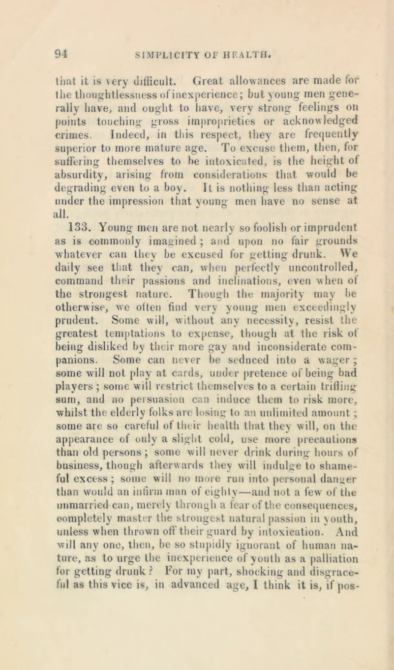 that it is very difficult. Great allowances are made 'or the thoughtlessness of inexperience; but young men gene- rally have, and ought to have, very strong feelings on points touching gross improprieties or acknowledged crimes. Indeed, in this respect, they are frequently superior to more mature age. To excuse them, then, for suffering themselves to he intoxicated, is the height of absurdity, arising from considerations that would he degrading even to a hoy. It is nothing less than acting under the impression that young men have no sense at all. 133. Young men are not nearly so foolish or imprudent as is commonly imagined ; and upon no fair grounds whatever can they he excused for getting drunk. We daily see that they can, when perfectly uncontrolled, command their passions and inclinations, even when of the strongest nature. Though the majority may he otherwise, we often find very young men exceedingly prudent. Some will, without any necessity, resist the greatest temptations to expense, though at the risk ot being disliked by their more gay and inconsiderate com- panions. Some can never he seduced into a wager; some will not play at cards, under pretence of being had players ; some will restrict themselves to a certain trifling sum, and no persuasion can induce them to risk more, whilst the elderly folks are losing to an unlimited amount.; some are so careful of their health that they will, on the appearance of only a slight cold, use more precautions than old persons; some will never drink during hours of business, though afterwards they will indulge to shame- ful excess; some will no more run into personal danger than would an infirm man of eighty—and not a few of the unmarried can, merely through a fear of the consequences, completely master the strongest natural passion in youth, unless when thrown off their guard by intoxication. And will any one, then, he so stupidly ignorant of human na- ture, as to urge the inexperience of youth as a palliation for getting drunk ? For my part, shocking and disgrace- ful as this vice is, in advanced age, I think it is, if pos-