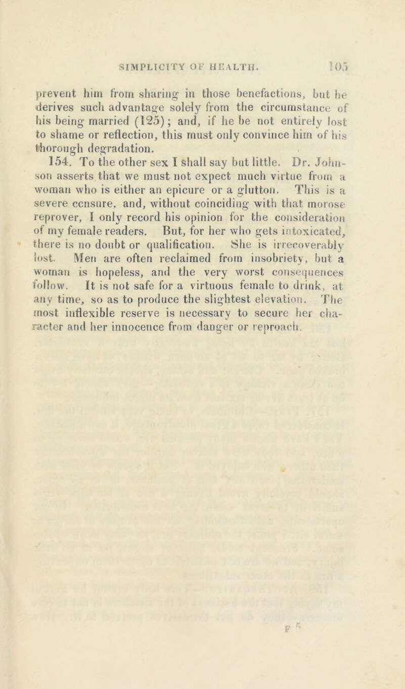 prevent him from sharing in those benefactions, but he derives such advantage solely from the circumstance of his being married (125); and, if he be not entirely lost to shame or reflection, this must only convince him of his thorough degradation. 154. To the other sex I shall say but little. Dr. John- son asserts that we must not expect much virtue from a woman who is either an epicure or a glutton. This is a severe censure, and, without coinciding with that morose reprover, I only record his opinion for the consideration of my female readers. Rut, for her who gets intoxicated, there is no doubt or qualification. She is irrecoverably lost. Men are often reclaimed from insobriety, but a woman is hopeless, and the very worst consequences follow. It is not safe for a virtuous female to drink, at any time, so as to produce the slightest elevation. The most inflexible reserve is necessary to secure her cha- racter and her innocence from danger or reproach F r.