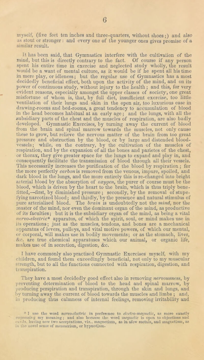 myself, (five feet ten inches and three-quarters, without shoes;) and also as stout or stronger: and every one of the younger ones gives promise of a similar result. It has been said, that Gymnastics interfere with the cultivation of the mind, but this is directly contrary to the fact. Of course if any person spent his entire time in exercise and neglected study wholly, the result would be a want of mental culture, as it would be if he spent all his time in mere play, or idleness; but the regular use of Gymnastics has a most decidedly beneficial effect, both upon the activity of the mind, and on its power of continuous study, without injury to the health; and this, for very evident reasons, especially amongst the upper classes of society, one great misfortune of whom is, that, by full diet, insufficient exercise, too little ventilation of their lungs and skin in the open air, too luxurious ease in drawing-rooms and bed-rooms, a great tendency to accumulation of blood in the head becomes habitual at an early age; and the lungs, with all the subsidiary parts of the chest and the muscles of respiration, are also badly developed. Gymnastic Exercises, by turning away the current of blood from the brain and spinal marrow towards the muscles, not only cause these to grow, but relieve the nervous matter of the brain from too great pressure and obstruction by the blood, or by large and distended blood¬ vessels; while, on the contrary, by the cultivation of the muscles of respiration, and by the expansion of all the bones and parietes of the chest, or thorax, they give greater space for the lungs to expand and play in, and consequently facilitate the transmission of blood through all their vessels. This necessarily increases the purification of the blood by respiration ; for the more perfectly carbon is removed from the venous, impure, spoiled, and dark blood in the lungs, and the more entirely this is re-clianged into bright arterial blood by the absorption of oxygen, the purer of course must be the blood, which is driven by the heart to the brain, which is thus triply benc- fitted,—first, by diminished pressure ; secondly, by the removal of stupe¬ fying narcotized blood; and thirdly,'by the presence and natural stimulus of pure arterialised blood. The brain is undoubtedly not the mind, nor the master of the mind, nor even the dominant organ of the mind, as productive of its faculties; but it is the subsidiary organ of the mind, as being a vital nervo-electric* apparatus, of which the spirit, soul, or mind makes use in its operations; just as the muscles, tendons, and bones are a mechanical apparatus of levers, pulleys, and vital motive powers, of which our mental, or corporal, will makes use in bodily movements; or as the stomach, liver, &e. are true chemical apparatuses which our animal, or organic life, makes use of in secretion, digestion, &c. I have commonly also practised Gymnastic Exercises myself, with my children, and found them exceedingly beneficial, not only to my muscular strength, but to all the functions connected with respiration, digestion, and transpiration. They have a most decidedly good effect also in removing nervousness, by preventing determination of blood to the head and spinal marrow, by producing perspiration and transpiration, through the skin and lungs, and by turning away the current of blood towards the muscles and limbs ; and, in producing thus calmness of internal feelings, removing irritability and * I use tlio word nervo-electric in preference to electro-magnetic, as more exactly expressing my meaning; and also because the word magnetic is open to objections and ■ .vils. having now two acceptations, viz., magnetism, as in afew metals, and magnetism, as in the novel sense of mesmerism, or hypnotism.
