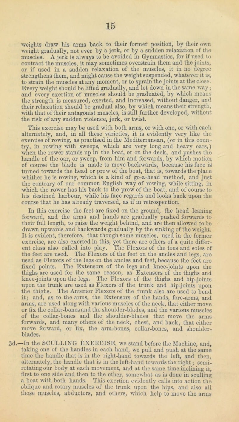 ■weights draw liis arms back to their former position, by their own weight gradually, not ever by a jerk, or by a sudden relaxation of the muscles. A jerk is always to be avoided in Gymnastics, for if used to contract the muscles, it may sometimes overstrain them and the joints, or if used in a sudden relaxation of the muscles, it in no degree strengthens them, and might cause the weight suspended, whatever it is, to strain the muscles at any moment, or to sprain the joints at the close. Every weight should be lifted gradually, and let down in the same way; and every exertion of muscles should be graduated, by which means the strength is measured, exerted, and increased, without danger, and their relaxation should be gradual also, by which means their strength, with that of their antagonist muscles, is still further developed, without the risk of any sudden violence, jerk, or twist. This exercise may be used with both arms, or with one, or with each alternately, and, in all these varieties, it is evidently very like the exercise of rowing, as practised in the Mediterranean, (or in this coun¬ try, in rowing with sweeps, which are very long and heavy oars,) when the rower stands up in the boat, or on the deck, and pushes the handle of the oar, or sweep, from him and forwards, by which motion of course the blade is made to move backwards, because his face is turned towards the head or prow of the boat, that is, towards the place whither he is rowing, which is a kind of go-a-head method, and just the contrary of our common English way of rowing, while sitting, in which the rower has his back to the prow of the boat, and of course to his destined harbour, while his face regards and looks back upon the course that he has already traversed, as if in retrospection. In this exercise the feet are fixed on the ground, the head leaning forward, and the arms and hands are gradually pushed forwards to their full length, to raise the weight behind, and are then allowed to be dr aval upwards and backwards gradually by the sinking of the weight. It is evident, therefore, that though some muscles, used in the former exercise, are also exerted in this, yet there are others of a quite differ¬ ent class also called into play. The Flexors of the toes and soles of the feet are used. The Flexors of the feet on the ancles and legs, are used as Flexors of the legs on the ancles and feet, because the feet are fixed points. The Extensors of the legs and knee-joints upon the thighs are used for the same reason, as Extensors of the thighs and knee-joints upon the legs. The Flexors of the thighs and hip-joints upon the trunk are used as Flexors of the trunk and liip-joints upon the thighs. The Anterior Flexors of the trunk also are used to bend it; and, as to the arms, the Extensors of the hands, fore-arms, and arms, are used along with various muscles of the neck, that either move or fix the collar-bones and the shoulder-blades, and the various muscles of the collar-bones and the shoulder-blades that move the arms forwards, and many others of tire neck, chest, and back, that cither move forward, or fix, the arm-bones, collar-bones, and shoulder- blades. 3d.—In the SCULLING EXERCISE, we stand before the Machine, and, taking one of the handles in each hand, Ave pull and push at the same time the handle that is in the right-hand towards the left, and then, alternately, the handle that is in the left-hand torvards the right; semi- rotating our body at each movement, and at the same time inclining it, first to one side and then to the other, someAvhat as is done in sculling a boat Avith both hands. This exertion evidently calls into action the oblique and rotary muscles of the trunk upon the hips, and also all those muscles, abductors, and others, Avhich help to move the arms