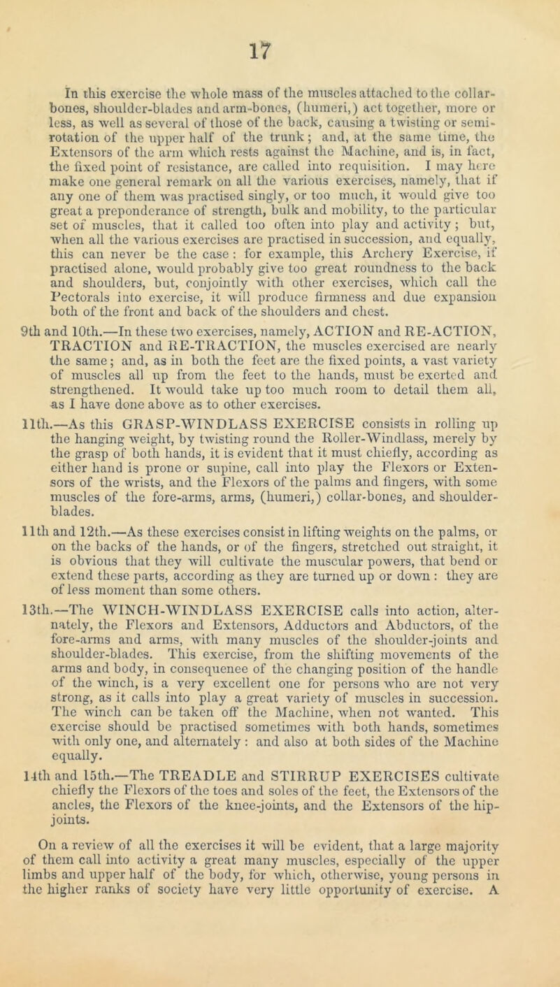 In this exercise the whole mass of the muscles attached to the collar¬ bones, shoulder-blades and arm-bones, (humeri,) act together, more or less, as well as several of those of the back, causing a twisting or semi¬ rotation of the upper half of the trunk; and, at the same time, the Extensors of the arm which rests against the Machine, and is, in fact, the fixed point of resistance, are called into requisition. I may here make one general remark on all the various exercises, namely, that if any one of them was practised singly, or too much, it would give too great a preponderance of strength, bulk and mobility, to the particular set of muscles, that it called too often into play and activity ; but, when all the various exercises are practised in succession, and equally, this can never be the case: for example, this Archery Exercise, if practised alone, would probably give too great roundness to the back and shoulders, but, conjointly with other exercises, which call the Pectorals into exercise, it will produce firmness and due expansion both of the front and back of the shoulders and chest. 9th and 10th.—In these two exercises, namely, ACTION and RE-ACTION, TRACTION and RE-TRACTION, the muscles exercised are nearly the same; and, as in both the feet are the fixed points, a vast variety of muscles all up from the feet to the hands, must be exerted and strengthened. It would take up too much room to detail them all, as I have done above as to other exercises. 11th.—As this GRASP-WINDLASS EXERCISE consists in rolling up the hanging weight, by twisting round the Roller-Windlass, merely by the grasp of both hands, it is evident that it must chiefly, according as either hand is prone or supine, call into play the Flexors or Exten¬ sors of the wrists, and the Flexors of the palms and fingers, with some muscles of the fore-arms, arms, (humeri,) collar-bones, and shoulder- blades. lltlx and 12th.—As these exercises consist in lifting weights on the palms, or on the backs of the hands, or of the fingers, stretched out straight, it is obvious that they will cultivate the muscular powers, that bend or extend these parts, according as they are turned up or down : they are of less moment than some others. 13th.—The WINCH-WINDLASS EXERCISE calls into action, alter¬ nately, the Flexors and Extensors, Adductors and Abductors, of the fore-arms and arms, with many muscles of the shoulder-joints and shoulder-blades. This exercise, from the shifting movements of the arms and body, in consequence of the changing position of the handle of the winch, is a very excellent one for persons who are not very strong, as it calls into play a great variety of muscles in succession. The winch can be taken off the Machine, when not wanted. This exercise should be practised sometimes with both hands, sometimes with only one, and alternately : and also at both sides of the Machine equally. 14th and 15th.—1The TREADLE and STIRRUP EXERCISES cultivate chiefly the Flexors of the toes and soles of the feet, the Extensors of the ancles, the Flexors of the knee-joints, and the Extensors of the hip- joints. On a review of all the exercises it will be evident, that a large majority of them call into activity a great many muscles, especially of the upper limbs and upper half of the body, for which, otherwise, young persons in the higher ranks of society have very little opportunity of exercise. A