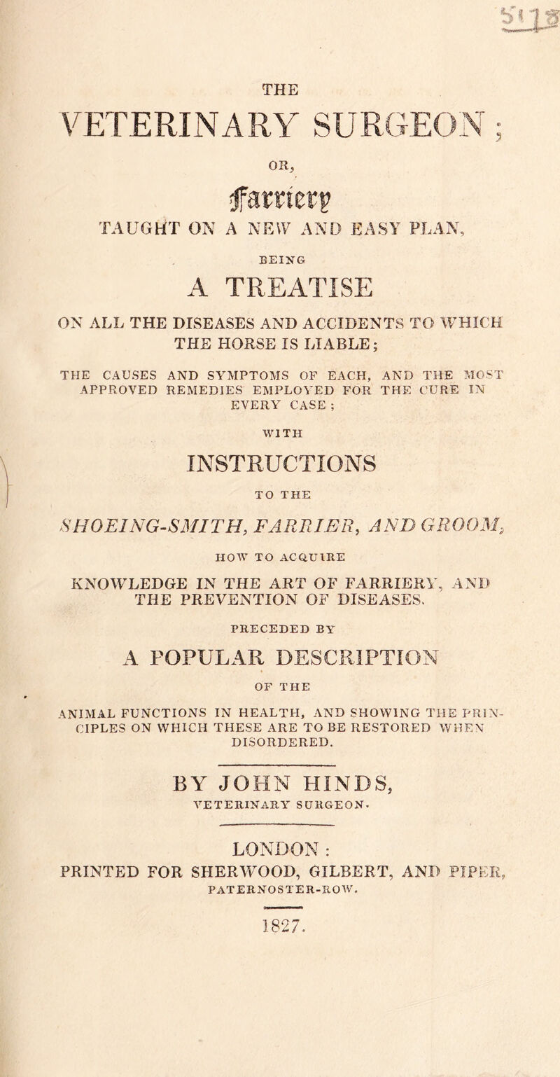 VETERINARY SURGEON; OR, fa mztv TAUGHT ON A NEW AND EASY FLAN, BEING A TREATISE ON ALL THE DISEASES AND ACCIDENTS TO WHICH THE HORSE IS LIABLE; THE CAUSES AND SYMPTOMS OF EACH, AND THE MOST APPROVED REMEDIES EMPLOYED FOR THE CURE IN EVERY CASE; WITH INSTRUCTIONS TO THE SHOEING-SMITH, FARRIER, AND GROOM HOW TO ACQUIRE KNOWLEDGE IN THE ART OF FARRIERY, AND THE PREVENTION OF DISEASES. PRECEDED BY A POPULAR DESCRIPTION OF THE ANIMAL FUNCTIONS IN HEALTH, AND SHOWING THE PRIN¬ CIPLES ON WHICH THESE ARE TO BE RESTORED WHEN DISORDERED. BY JOHN HINDS, VETERINARY SURGEON. LONDON: PRINTED FOR SHERWOOD, GILBERT, AND PIPER, PATERNOSTER-ROW, 1827.