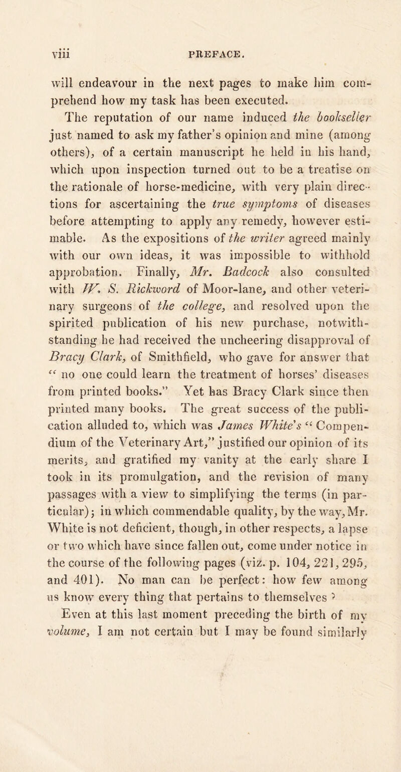 • • • will endeavour in the next pages to make him com¬ prehend how my task has been executed. The reputation of our name induced the bookseller just named to ask my father’s opinion and mine (among others)^ of a certain manuscript he held in his hand, which upon inspection turned out to be a treatise on the rationale of horse-medicine; with very plain direc ¬ tions for ascertaining the itrue symptoms of diseases before attempting to apply any remedy; however esti¬ mable. As the expositions of the writer agreed mainly with our own ideas, it was impossible to withhold approbation. Finally, Mr. BaclcocJc also consulted with IV. S. Rickvoord of Moor-lane, and other veteri¬ nary surgeons of the college, and resolved upon the spirited publication of his new purchase, notwith¬ standing he had received the uncheering disapproval of Bracy Clark, of Smithfield, who gave for answer that f<r no one could learn the treatment of horses’ diseases from printed books.” Yet has Bracy Clark since then printed many books. The great success of the publi¬ cation alluded to, which was James White's “ Compen¬ dium of the Veterinary Art,” justified our opinion of its merits, and gratified my vanity at the early share I took in its promulgation, and the revision of many passages with a view to simplifying the terms (in par¬ ticular); in which commendable quality, by the way, Mr. White is not deficient, though, in other respects, a lapse or two which have since fallen out, come under notice in the course of the following pages (viz. p. 104, 221, 295, and 401). No man can be perfect: how few among us know every thing that pertains to themselves ? Even at this last moment preceding the birth of my volume, I am not certain but I may be found similarly