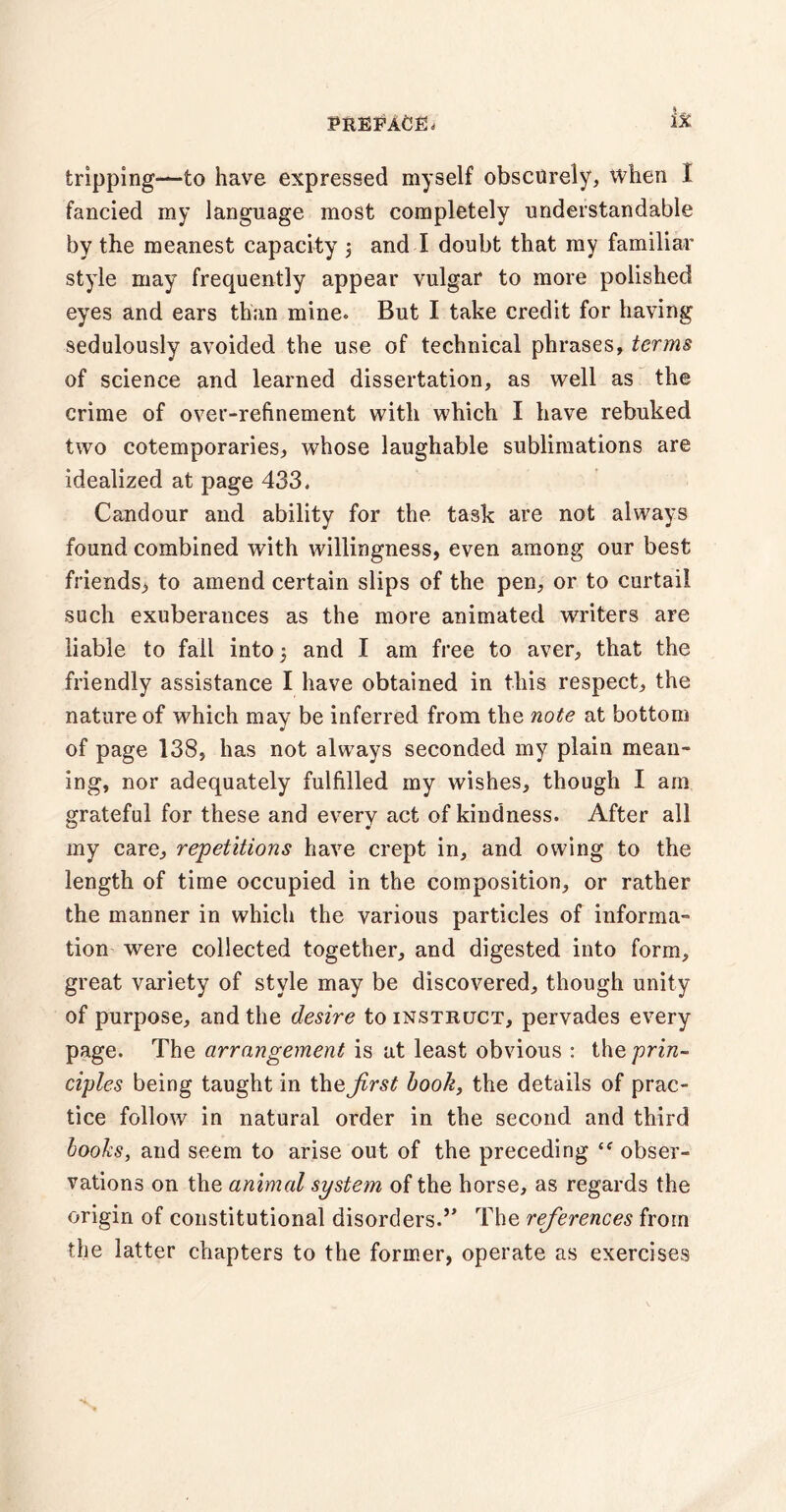 tripping—to have expressed myself obscurely, when I fancied my language most completely understandable by the meanest capacity 3 and I doubt that my familiar style may frequently appear vulgar to more polished eyes and ears than mine. But I take credit for having sedulously avoided the use of technical phrases, terms of science and learned dissertation, as well as the crime of over-refinement with which I have rebuked two cotemporaries, whose laughable sublimations are idealized at page 433. Candour and ability for the task are not always found combined with willingness, even among our best friends, to amend certain slips of the pen, or to curtail such exuberances as the more animated writers are liable to fall into 3 and I am free to aver, that the friendly assistance I have obtained in this respect, the nature of which may be inferred from the note at bottom of page 138, has not always seconded my plain mean¬ ing, nor adequately fulfilled my wishes, though I am grateful for these and every act of kindness. After all my care, repetitions have crept in, and owing to the length of time occupied in the composition, or rather the manner in which the various particles of informa¬ tion were collected together, and digested into form, great variety of style may be discovered, though unity of purpose, and the desire to instruct, pervades every page. The arrangement is at least obvious : the prin¬ ciples being taught in the Jirst book, the details of prac¬ tice follow in natural order in the second and third books, and seem to arise out of the preceding “ obser¬ vations on the animal system of the horse, as regards the origin of constitutional disorders.” The references from the latter chapters to the former, operate as exercises