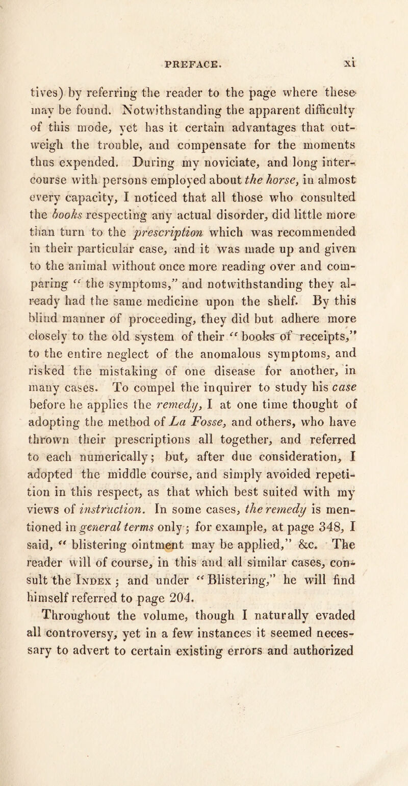 tives) by referring the reader to the page where these^ may be found. Notwithstanding the apparent difficulty of this mode, yet has it certain advantages that out¬ weigh the trouble, and compensate for the moments thus expended. During my noviciate, and long inter¬ course with persons employed about the horsey in almost every capacity, I noticed that all those who consulted the hooks respecting any actual disorder, did little more than turn to the prescription which was recommended in their particular case, and it was made up and given to the animal without once more reading over and com¬ paring “ the symptoms,” and notwithstanding they al¬ ready had the same medicine upon the shelf. By this blind manner of proceeding, they did but adhere more closely to the old system of their “ books^ of receipts,’* to the entire neglect of the anomalous symptoms, and risked the mistaking of one disease for another, in many cases. To compel the inquirer to study his case before he applies the remedy, I at one time thought of adopting the method of La Fosse, and others, who have thrown their prescriptions all together, and referred to each numerically; but, after due consideration, I adopted the middle course, and simply avoided repeti¬ tion in this respect, as that which best suited with my views of instruction. In some cases, the remedy is men¬ tioned in general terms only 5 for example, at page 348, I said, f‘ blistering ointment may be applied,” &c. The reader will of course, in this and all similar cases, con¬ sult the Index ; and under Blistering,” he will find himself referred to page 204. Throughout the volume, though I naturally evaded all controversy, yet in a few instances it seemed neces¬ sary to advert to certain existing errors and authorized