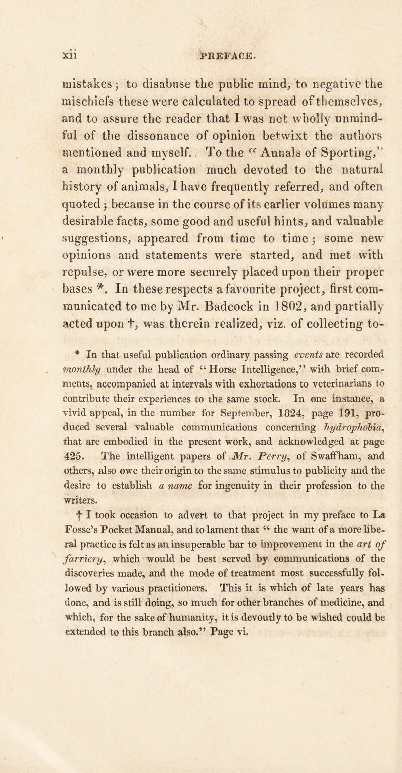 mistakes ; to disabuse the public mind, to negative the mischiefs these were calculated to spread of themselves, and to assure the reader that I was not wholly unmind¬ ful of the dissonance of opinion betwixt the authors mentioned and myself. To the Annals of Sporting,’ a monthly publication much devoted to the natural history of animals, I have frequently referred, and often quoted 5 because in the course of its earlier volumes many desirable facts, some good and useful hints, and valuable suggestions, appeared from time to time some new opinions and statements were started, and met with repulse, or were more securely placed upon their proper bases *. In these respects a favourite project, first com¬ municated to me by Mr. Badcock in 1802, and partially acted upon t, was therein realized, viz. of collecting to- * In that useful publication ordinary passing events are recorded monthly under the head of “ Horse Intelligence,” with brief com¬ ments, accompanied at intervals with exhortations to veterinarians to contribute their experiences to the same stock. In one instance, a vivid appeal, in the number for September, 1824, page 191, pro¬ duced several valuable communications concerning hydrophobia, that are embodied in the present work, and acknowledged at page 425. The intelligent papers of Mr. Perry, of Swaffham, and others, also owe their origin to the same stimulus to publicity and the desire to establish a name for ingenuity in their profession to the writers. f I took occasion to advert to that project in my preface to La Fosse’s Pocket Manual, and to lament that “ the want of a more libe¬ ral practice is felt as an insuperable bar to improvement in the art of farriery, which would be best served by communications of the discoveries made, and the mode of treatment most successfully fol¬ lowed by various practitioners. This it is which of late years has done, and is still doing, so much for other branches of medicine, and which, for the sake of humanity, it is devoutly to be wished could be