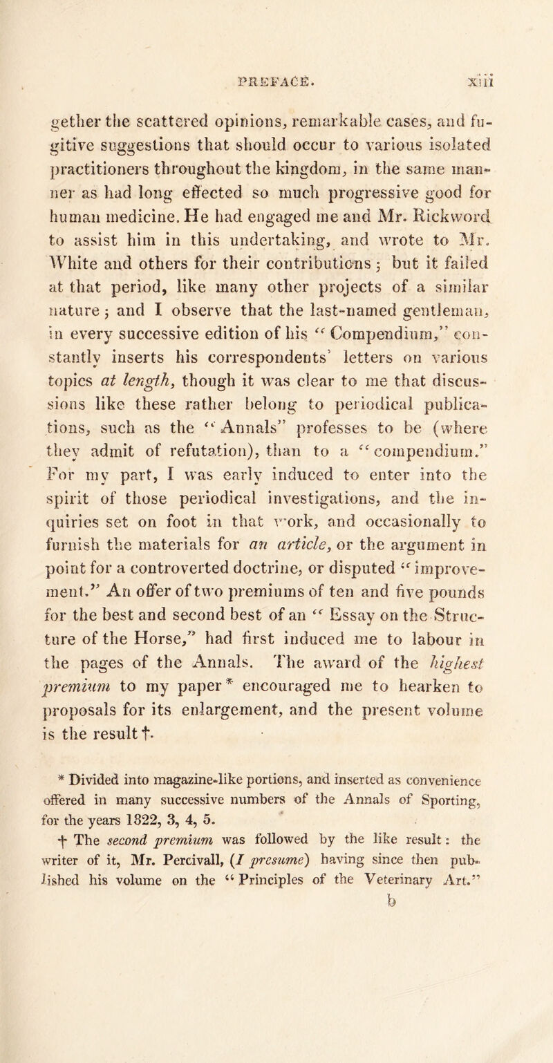 getlier the scattered opinions,, remarkable cases, and fu¬ gitive suggestions that should occur to various isolated practitioners throughout the kingdom, in the same man¬ ner as had long effected so much progressive good for human medicine. He had engaged me and Mr. Rick word to assist him in this undertaking, and wrote to Mr. White and others for their contributions; but it failed at that period, like many other projects of a similar nature ; and I observe that the last-named gentleman, in every successive edition of his “ Compendium,” con¬ stantly inserts his correspondents’ letters on various topics at length, though it wras clear to me that discus¬ sions like these rather belong to periodical publica¬ tions, such as the “ Annals” professes to be (where they admit of refutation), than to a “compendium.” For my part, I was early induced to enter into the spirit of those periodical investigations, and the in¬ quiries set on foot in that work, and occasionally to furnish the materials for an article, or the argument in point for a controverted doctrine, or disputed 4f improve¬ ment. ” An offer of two premiums of ten and live pounds for the best and second best of an “ Essay on the Struc¬ ture of the Horse,” had first induced me to labour in the pages of the Annals. The award of the highest premium to my paper * encouraged me to hearken to proposals for its enlargement, and the present volume is the result f. * Divided into magazine-like portions, and inserted as convenience offered in many successive numbers of the Annals of Sporting, for the years 1822, 3, 4, 5. The second premium was followed by the like result: the writer of it, Mr. Percivall, (/ presume') having since then pub¬ lished his volume on the “ Principles of the Veterinary Art.” b