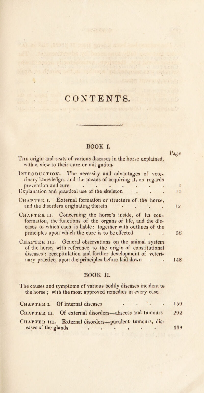 CONTENTS. BOOK I. The origin and seats of various diseases in the horse explained, with a view to their cure or mitigation. Introduction. The necessity and advantages of vete¬ rinary knowledge, and the means of acquiring it, as regards prevention and cure ....... Explanation and practical use of the skeleton Chapter i. External formation or structure of the horse, and the disorders originating therein • Page 1 10 12 Chapter ii. Concerning the horse’s inside, of its con¬ formation, the functions of the organs of life, and the dis¬ eases to which each is liable: together with outlines of the principles upon which the cure is to be effected . . 56 Chapter hi. General observations on the animal system of the horse, with reference to the origin of constitutional diseases : recapitulation and further development of veteri¬ nary practice, upon the principles before laid down • . 148 BOOK II. The causes and symptoms of various bodily diseases incident to the horse ; with the most approved remedies in every case. Chapter i. Of internal diseases . . '. . 159 Chapter ii. Of external disorders—abscess and tumours 292 Chapter hi. External disorders—purulent tumours, dis¬ eases of the glands ..... 339