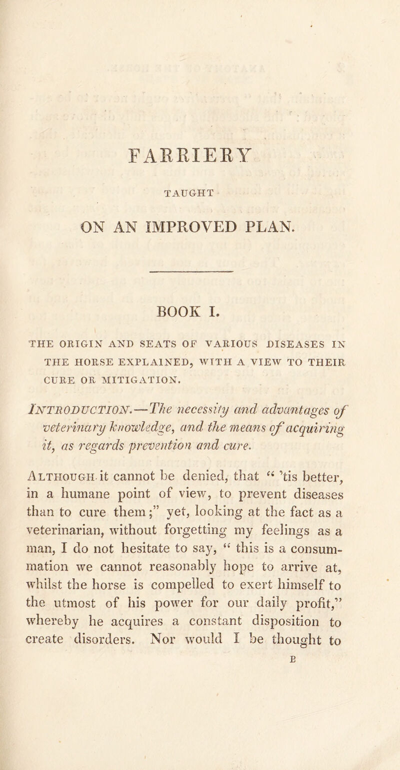 FARRIERY TAUGHT ON AN IMPROVED PLAN. BOOK I. THE ORIGIN AND SEATS OF VARIOUS DISEASES IN THE HORSE EXPLAINED, WITH A VIEW TO THEIR CURE OR MITIGATION. Introduction*—The necessity and advantages of veterinary knowledge, and, the means of acquiring it, as regards prevention and cure. Although it cannot be denied, that “ ’tis better, in a humane point of view, to prevent diseases than to cure themyet, looking at the fact as a veterinarian, without forgetting my feelings as a man, I do not hesitate to say, “ this is a consum¬ mation we cannot reasonably hope to arrive at, whilst the horse is compelled to exert himself to the utmost of his power for our daily profit,” whereby he acquires a constant disposition to create disorders. Nor would I be thought to