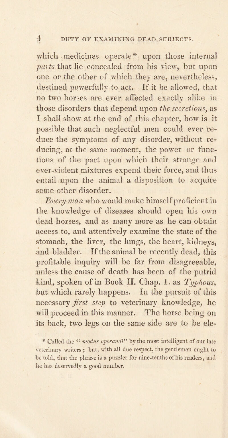 which medicines operate* upon those internal parts that lie concealed from his view, but upon one or the other of which they are, nevertheless, destined powerfully to act. If it be allowed, that no two horses are ever affected exactly alike in those disorders that depend upon the secretions, as I shall show at the end of this chapter, how is it possible that such neglectful men could ever re¬ duce the symptoms of any disorder, without re¬ ducing, at the same moment, the power or func¬ tions of the part upon which their strange and ever-vidlent mixtures expend their force, and thus entail upon the animal a disposition to acquire some other disorder. Every man who -would make himself proficient in the knowledge of diseases should open Ills own dead horses, and as many more as he can obtain access to, and attentively examine the state of the stomach, the liver, the lungs, the heart, kidneys, and bladder. If the animal be recently dead, this profitable inquiry will he far from disagreeable, unless the cause of death has been of the putrid kind, spoken of in Book II. Chap. 1. as Typhous, but which rarely happens. In the pursuit of this necessary first step to veterinary knowledge, he will proceed in this manner. The horse being on its back, two legs on the same side are to be ele- * Called the “ modus opcrandi” by the most intelligent of our late veterinary writers ; but, with all due respect, the gentleman ought to be told, that the phrase is a puzzler for nine-tenths of his readers, and he has deservedly a good number.