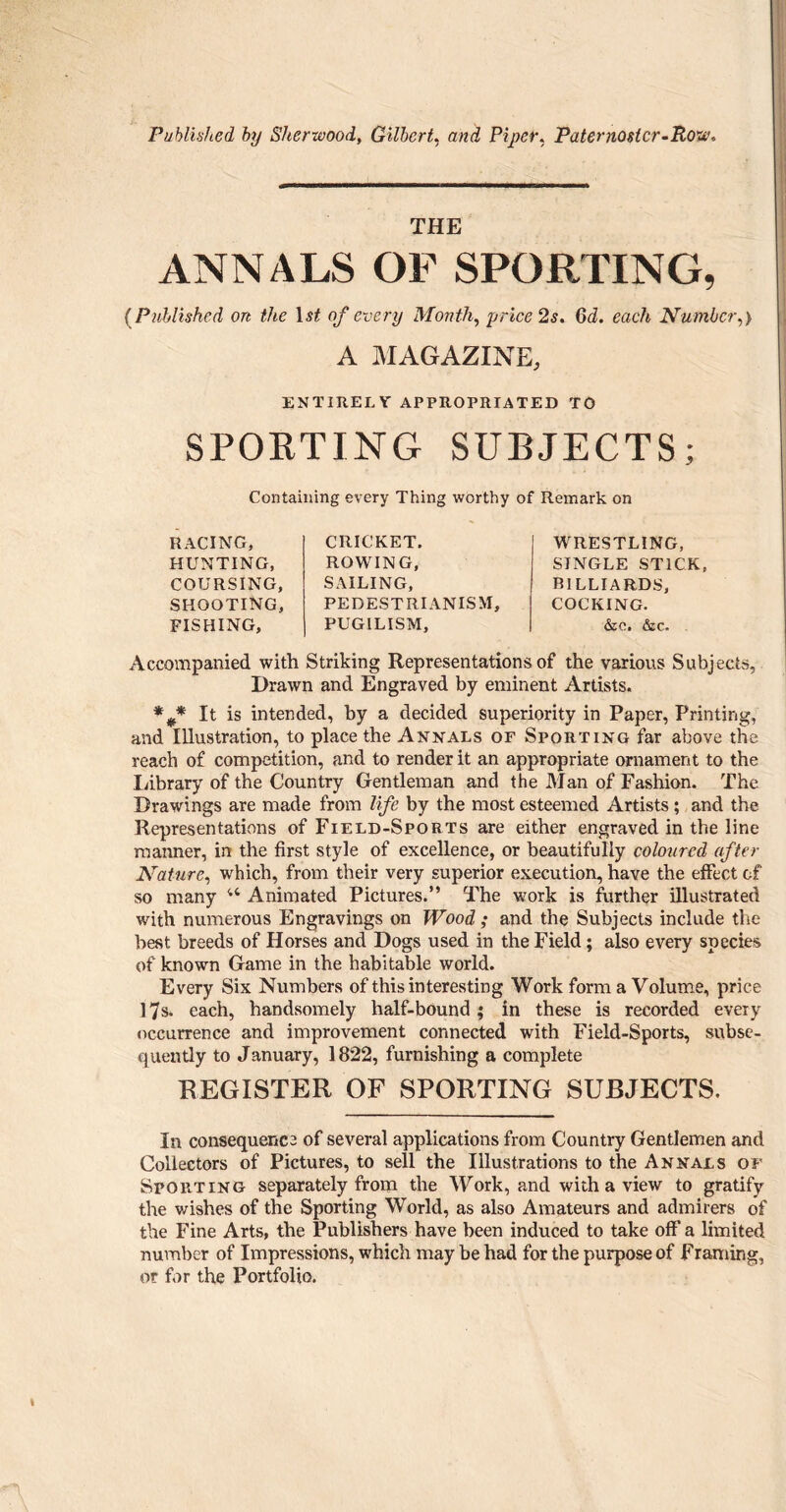 Published by Sherwood, Gilbert, and Piper, Paternoster-Row, THE ANNALS OF SPORTING, (Published on the 1st of every Month, price 2s. Qd. each Number,) A MAGAZINE, ENTIRELY APPROPRIATED TO SPORTING SUBJECTS; Containing every Thing worthy of Remark on RACING, HUNTING, COURSING, SHOOTING, FISHING, CRICKET. ROWING, SAILING, PEDESTRIANISM, PUGILISM, WRESTLING, SINGLE STICK, BILLIARDS, COCKING. &c. &c. Accompanied with Striking Representations of the various Subjects, Drawn and Engraved by eminent Artists. %* It is intended, by a decided superiority in Paper, Printing, and Illustration, to place the Annals of Sporting far above the reach of competition, and to render it an appropriate ornament to the Library of the Country Gentleman and the Man of Fashion. The Drawings are made from life by the most esteemed Artists; and the Representations of Field-Sports are either engraved in the line manner, in the first style of excellence, or beautifully coloured after Nature, which, from their very superior execution, have the effect of so many u Animated Pictures.” The work is further illustrated with numerous Engravings on Wood; and the Subjects include the best breeds of Horses and Dogs used in the Field; also every species of known Game in the habitable world. Every Six Numbers of this interesting Work form a Volume, price 17s. each, handsomely half-bound; in these is recorded every occurrence and improvement connected with Field-Sports, subse¬ quently to January, 1822, furnishing a complete REGISTER OF SPORTING SUBJECTS. In consequence of several applications from Country Gentlemen and Collectors of Pictures, to sell the Illustrations to the Annals of Sporting separately from the Work, and with a view to gratify the wishes of the Sporting World, as also Amateurs and admirers of the Fine Arts, the Publishers have been induced to take off a limited number of Impressions, which may be had for the purpose of Framing, or for the Portfolio. \