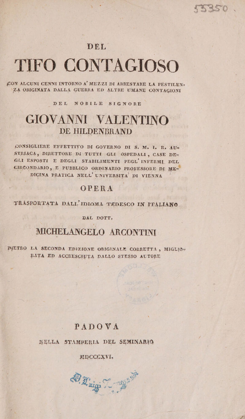 DEL TIFO CONTAGIOSO £ON ALCUNI CENNI INTORNO A’ MEZZI DI ARRESTARE LA PESTILEN- ZA ORIGINATA DALLA GUERRA ED ALTRE UMANE CONTAGIONI DEL NOBILE SIGNORE GIOVANNI VALENTINO DE HILDENBRAND CONSIGLIERE EFFETTIYO DI GOVERNO DI S. M. TI. R. AU« STRIACA, DIRETTORE DI TUTTE GLI OSPEDALI è CASE DE= GLI ESPOSTI E DEGLI STABILIMENTI PEGL' INFERMI. DEL CIRCONDARIO, E PUBBLICO ORDINARIO PROFESSORE DI ME- DICINA PRATICA NELL' UNIVERSITA DI VIENNA OPERA TRASPORTATA DALL'IDIOMA TEDESCO IN ITALIANO DAL DOTT, MICHELANGELO ARCONTINI PIETRO LA SECONDA EDIZIONE ORIGINALE CORRETTA „ MIGLIO BATA ED ACCRESCIUTA DALLO STESSO AUTORE PADOVA NELLA STAMPERIA DEL SEMINARIO MDCCCXVI. Uh EB ber di ss ER E Lot pet omai T5350