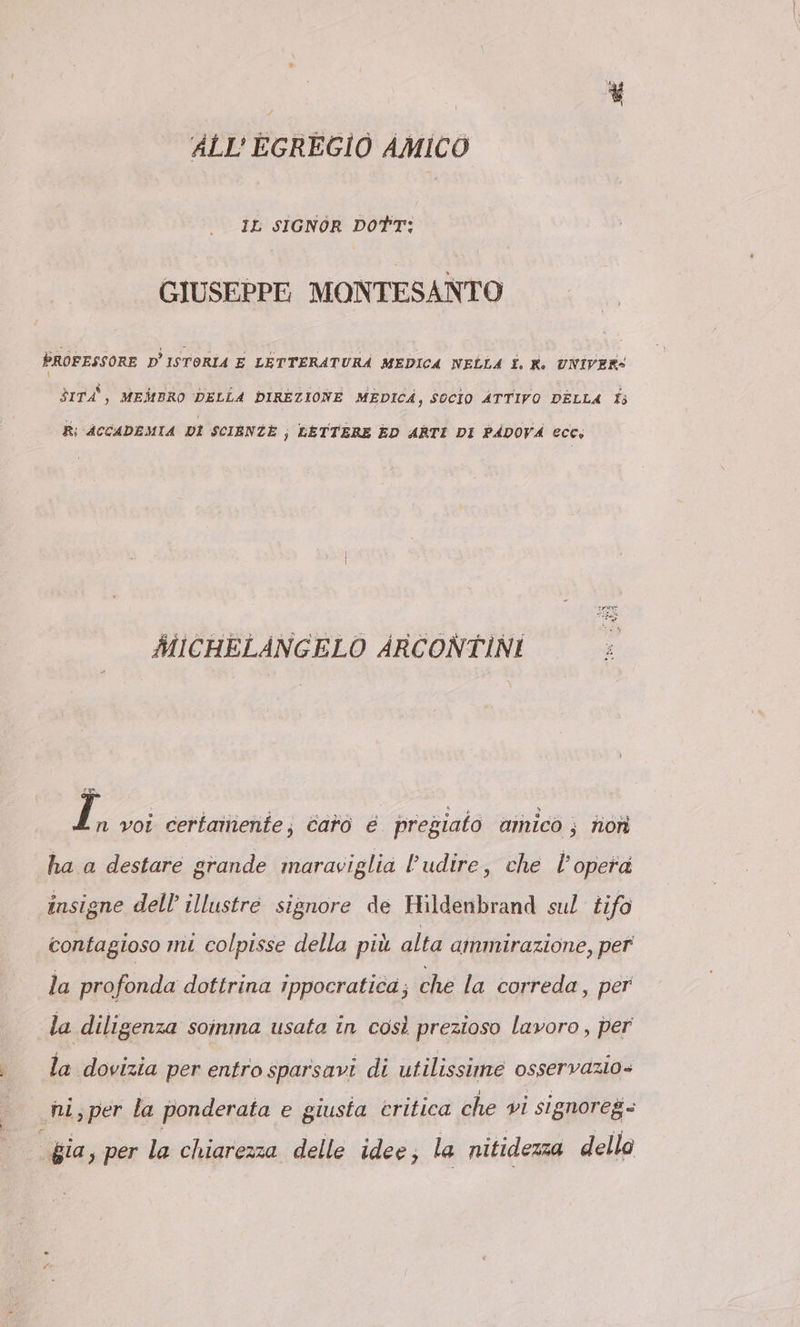 ALL’ EGREGIO AMICO IL SIGNOR DOTT: GIUSEPPE MONTESANTO PROFESSORE D’ISTORIA E LETTERATURÀ MEDICA NELLA I. K: UNIVER- \ rd, MEMBRO DELLA DIREZIONE MEDICA, SOCIO ATTIVO DELLA fs R; ACCADEMIA DI SCIENZE; LETTERE ED ARTI DI PADOVA ecc: MICHELANGELO ARCONTINI ] n voi certamente; caro e pregiato amico ; non ha a destare grande maraviglia Pudire, che l’opera insigne dell’ illustre signore de Hildenbrand sul tifo contagioso mi colpisse della più alta ammirazione, per la profonda dottrina ippocratica; che la correda, per la diligenza soinma usata in così prezioso lavoro , per la dovizia per entro sparsavi di utilissime osservazio» hi,per la ponderata e giusta critica che vi signoreg- gia, per la chiarezza delle idee, la nitidezza dello