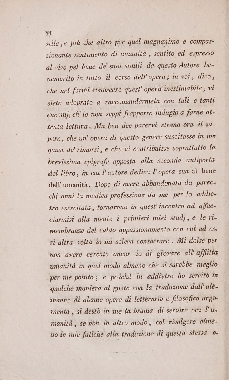 yi | stile,e più che altro per quel magnanimo e compas- sionante sentimento di umanità , sentito ed espresso al vivo pel bene de’ suoi sunilı da questo Autore be- nemerito in tutto il corso dell’opera; in vot, dico, che nel farmi conoscere quest’ opera inestimabile; vi siete adoprato a raccomandarmela con tali e tanti encomj, ch’ io non seppi frapporre indugio a farne at- tenta lettura. Ma ben dee parervi strano ora il sa- pere, che un’ opera di guesto genere suscitasse in me quasi de’ rimorsi, e che vi contribuisse soprattutto la brevissima epigrafe apposta alla seconda antiporta del libro, in cui l’ autore dedica l’ opera sua al bene dell'umanità. Dopo di avere abbandonata da parec- chj anni la medica professione da me per lo addie- tro esercitata, tornarono in quest incontro ad affac- ciarmisi alla mente i primieri miei studj, e le ri- membranze del caldo appassionamento con cui ad es. si altra volta io mi soleva consacrare . Mi dolse per non avere cercato ancor io di giovare all afflitta umanità in quel modo almeno che si sarebbe ineglio per me potuto; è poichè in addietro ho servito in qualche maniera al gusto con la traduzione dall’ ale- ınanno di alcune opere di letterario e filosofico argo- inento, si destò in me la brama di servire ora Fu. manità, se non in altro modo, col rivolgere alme- no le mie fatiche alla traduzione di questa stessa o-