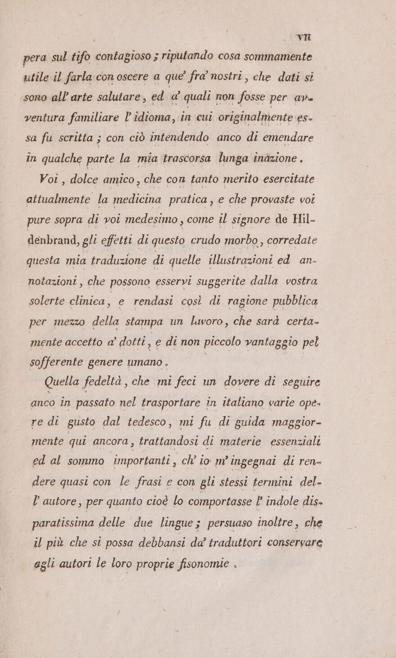 pera sul tifo contagioso ; riputando cosa sommamente utile ıl farla. con oscere a que fra nostri, che doti si sono all'arte salutare, ed a' quali non fosse per ave ventura familiare l’idioma, in cui originalmente es- sa fu scritta ; ; con ciò intendendo anco di emendare in ven parte la mia trascorsa lunga inazione . , dolce amico, che con tanto merito esercitate Par la medicina pratica , e che provaste vot pure sopra di voi medesimo , come ul signore de Hil- denbrand, gli effetti di questo crudo morbo , corredate questa mia traduzione di quelle illustrazioni ed an- notazioni, che possono esservi suggerite dalla vostra solerte clinica, e rendasi così di ragione pubblica per mezzo della stampa un luvoro, che sarà certa- mente accetto a’ dotti 1 e di non piccolo vantaggio pel sofferente genere umano . | le Quella fedeltà, che mi feci un dovere di seguire anco in passato nel trasportare in italiano varie ope. re di gusto dal tedesco, mi fu di guida maggior- mente qui ancora, trattandosi di materie essenziali ed al sommo importanti a ch’ io m’ ingegnai di ren- dere quasi con le frasi e con gli stessi termini del- l’autore, per quanto cioè lo comportasse l' indole dis» paratissima delle due lingue; persuaso inoltre, che il più che si possa debbansi da’ traduttori conservare agli autori le loro proprie fisonomie .