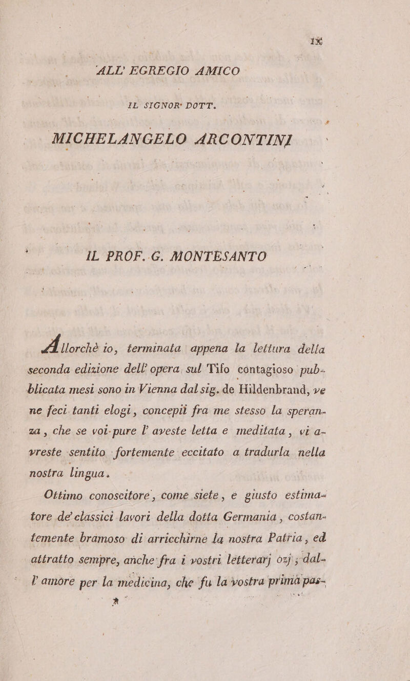 1% ALL EGREGIO AMICO IL SIGNOR' DOTT. MICHELANGELO ARCONTINI IL PROF. .G. MONTESANTO A llorche 10, terminata appena la lettura della seconda edizione dell’ opera. sul Tifo contagioso pub- blicata mesi sono in Vienna dal sig. de Hildenbrand, ve ne feci.tanti elogi, concepii fra me stesso la speran- za, che se voi-pure l’ aveste letta e meditata, vi a- vreste sentito - fortemente eccitato a tradurla. nella nostra lingua. Ottimo conoscitore, come siete, è giusto estima= tore de’ classici lavori della dotta Germania , costan- temente bramoso di arricchirne la nostra Patria, ed attratto sempre, anche fra i vostri letterarj 0zj 5 dal- l amore per la medicina, che fu la vostra prima pas-