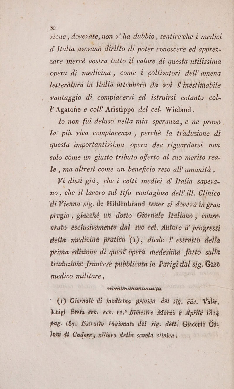 sione , dovevate, non v ha dubbio, sentire che i medici d’ Italia avevano diritto di poter conoscere ed apprez- zare mercé vostra tutto il valore di questa utilissima opera di medicina , come i coltivatori dell’ amena letterätüra in Iulia ottennero da voi V inéstlinabile vantaggio di compiacersi ed istruirsi cotanto col- l’ Agatone e coll’ Aristippo del cel. Wieland. Io non fui deluso nella mia speranza, e ne provo la più viva compiacenza , perchè la traduzione di questa importantissima opera dee riguardarsi non solo come un giusto tributo offerto al suo merito rea- le, ma altresì come un beneficio reso all’ umanità , Vi dissi già, che i colti medici d’ Italia sapeva- no, che il lavoro sul tifo contagioso dell’ ill. Clinico di Vienna sig. de Hildenbrand tener si doveva in gran pregio ; giaeche th dotto Giornale Italiano , conse. crato esclusivamente dal stò cel. Autore @ progressi della medicina pratica (1), diede V estratto della prima edizione di quest’ opera medesima fatto sulla traduzione frintese pubblicata in Parigi dal sig. Gase medico militare , ; | (1) Giornale dì inbdicita pratica del sig. cav. Valar, Luigi Brefa et, ecke. 11,° Bimestre Mario è Aprite 1814 paz. ı87. Estratto ragicnnto del sig. detti Giacabio Ca: Letti di Cadore; allievo della scuola clinica.