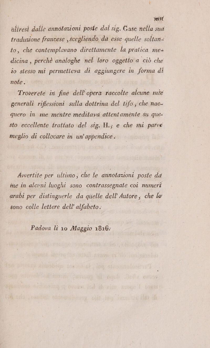 Bd uliresi dalle annotazioni poste dal sig. Gase nella sua tradizione frantese , scegliendo da esse: quelle soltaniz to, che contemplavano direttamente la pratica mes dicina , perchè analoghe nel loro oggetto a ciò che io stesso mi permetteva di aggiungere in forma di note. | Tröverete in fine dell’ opera raccolte alcune mie generàli riflessioni sulla dottrina del tifo ; che nac- quero in me mentre meditava attentamente su que- sto eccellente trattato del sig. H.; e che mi parve meglio di collocare in un'appendice. Avvertite per ultimo, che le annotazioni poste da ine in alcuni luoghi sono contrassegnate coi numeri arabi per distinguerle da quelle dell’ Autore; che le sono colle lettere dell’ alfabeto. Padova li 10 Maggio 1816;