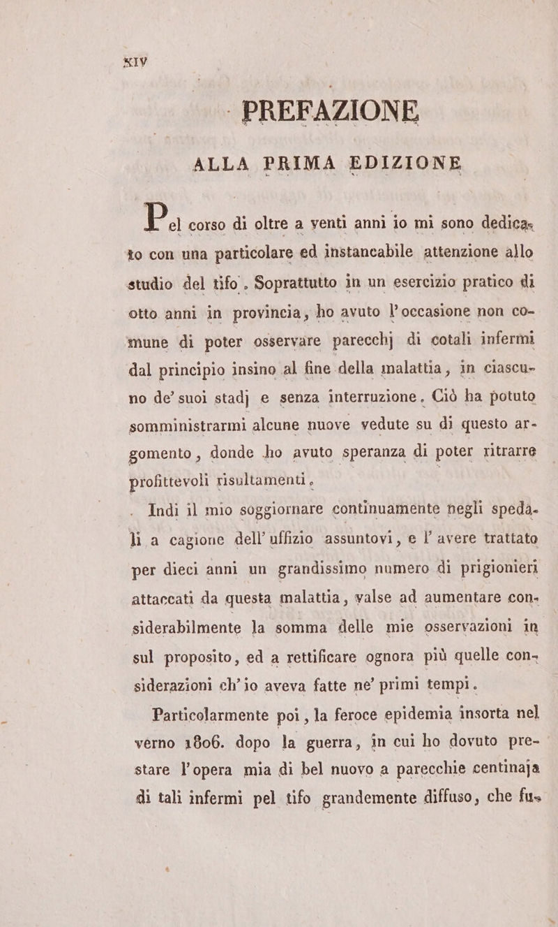 - PREFAZIONE ALLA PRIMA EDIZIONE Pa corso di oltre a venti annì io mi sono dedica» to con una particolare ed instancabile attenzione allo studio del tifo . Soprattutto in un esercizio pratico di otto anni in provincia, ho avuto ll’ occasione non co- ‘mune di poter osservare parecchj di cotali infermi dal principio insino al fine della malattia, in ciascu- no de’ suoi stadj e senza interruzione, Ciò ha potuto somministrarmi alcune nuove vedute su di questo ar- gomento , donde ho avuto speranza di poter ritrarre profittevoli risultamenti. | Indi il mio soggiornare continuamente negli speda- li a cagione dell’ uffizio assuntovi, e l’ avere trattato per dieci anni un grandissimo numero di prigionieri attaccati da questa malattia, valse ad aumentare con. siderabilmente la somma delle mie osservazioni in sul proposito, ed a rettificare ognora più quelle con- siderazioni ch'io aveva fatte ne’ primi tempi. Particolarmente poi , la feroce epidemia insorta nel verno 1806. dopo la guerra, in cui ho dovuto pre- stare l’opera mia di bel nuovo a parecchie centinaja di tali infermi pel tifo grandemente diffuso, che fus