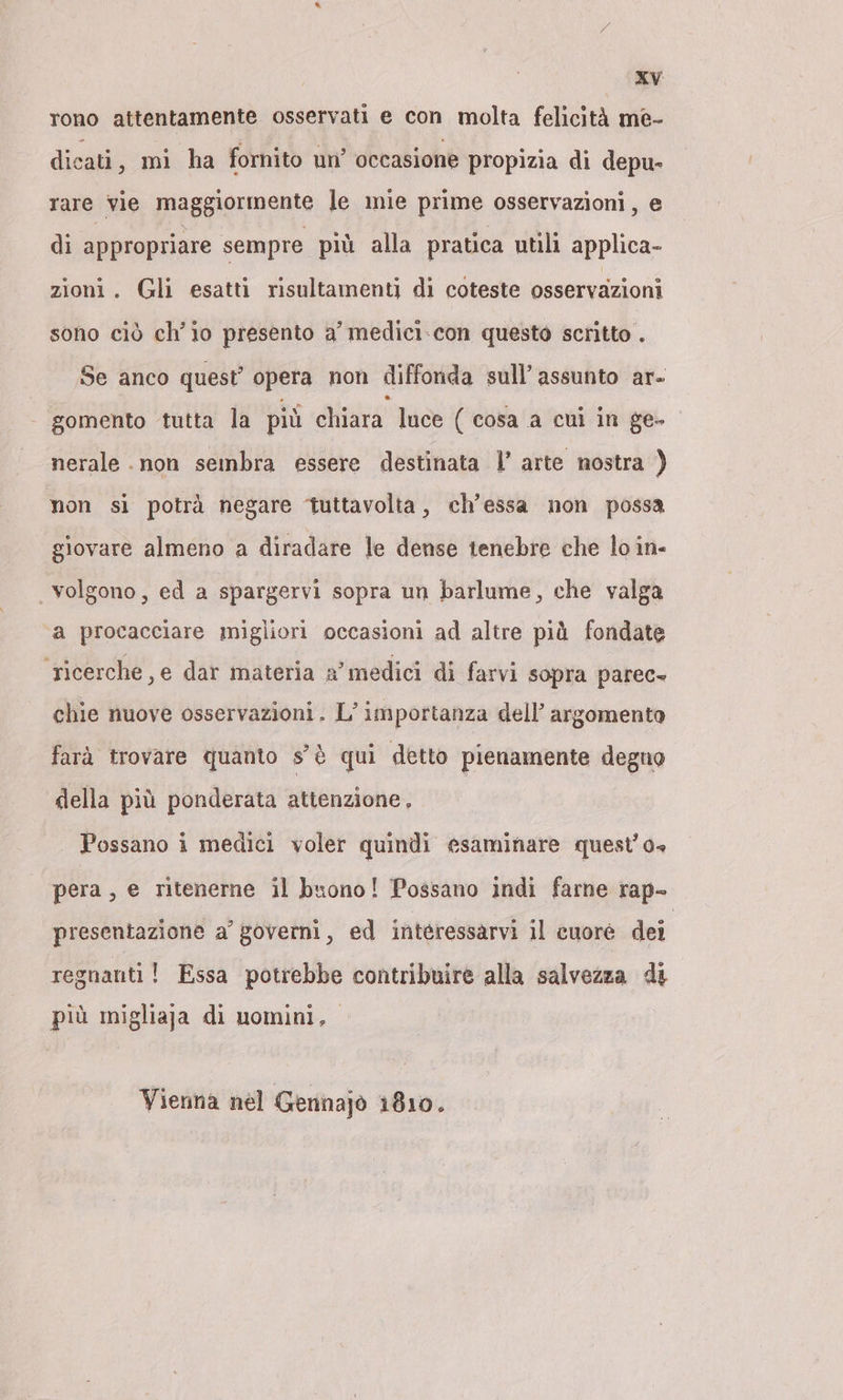 rono attentamente osservati e con molta felicità me- dicati, mi ha fornito un’ occasione propizia di depu- rare vie maggiormente le mie prime osservazioni, e di appropriare sempre più alla pratica utili applica- zioni. Gli esatti risultamenti di coteste osservazioni sono ciò ch'io presento a’ medici-con questo scritto . Se anco quest’ opera non diffonda sull’ assunto ar- - gomento tutta la più chiara luce ( cosa a cui in ge- nerale .non sembra essere destinata |’ arte nostra ) non si potrà negare tuttavolta, ch’essa non possa giovare almeno a diradare le dense tenebre che lo in- | volgono, ed a spargervi sopra un barlume, che valga ‘a procacciare migliori occasioni ad altre più fondate ricerche, e dar materia a’ medici di farvi sopra parec- chie nuove osservazioni. L'importanza dell’ argomenta farà trovare quanto s'è qui detto pienamente degno della più ponderata attenzione, Possano i medici voler quindi esaminare quest’o- pera, e ritenerne il buono! Possano indi farne rap- presentazione a’ governi, ed interessarvi il cuore dei regnanti! Essa potrebbe contribuire alla salvezza di più migliaja di uomini, Vienna nel Gennajo 1810.