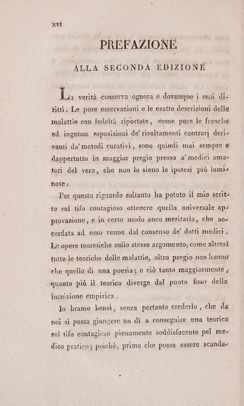 PREFAZIONE. ALLA SECONDA EDIZIONE La verità conserva ognora € dovunque i suoi di- titti, Le pure osservazioni e le esatte descrizioni delle malattie con fedeltà riportate, come pure le franche ed ingenue esposizioni de’ risultamenti contrarj deri= vanti da’ metodi curativi, sono quindi mai sempre e dappertutto in maggior pregio presso a’ medici ama: tori del vero, che non lo sieno le ipotesi più lumis nose: Per questo riguardo soltanto ha potuto il mio scrits to sul tifo contagioso ottenere quella universale aps provazione, e an certo modo anco meritarla, che ac- cordata ad esso venne dal consenso de’ dotti medici , L.è opere teoretiche sullo stesso argomento; come altresi tutte le teoriche delle malattie, altro pregio non hanno che ‘quello di una poesia; e ciò tanto maggiormente ; ‘quanto più il teorico diverge dal punto fisso della intuizione empirica + Io bramo bensì, senza pertanto erederlo , che da noi si possa giungere un di a conseguire mna teorica sul tifo contagioso pienamente soddisfacente pel me: dico pratico: poichè, prima che possa essere scanda»=