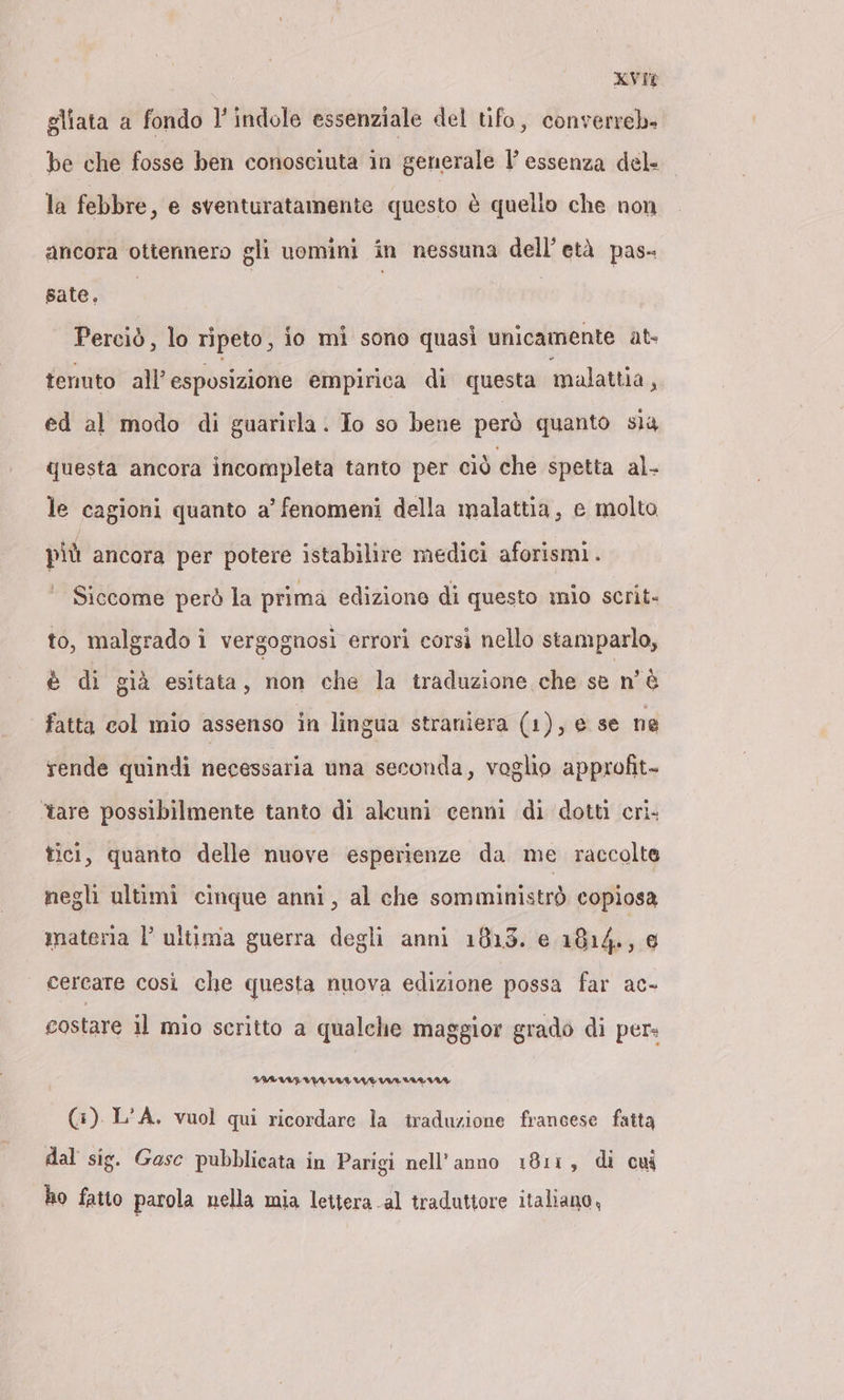 xvie gliata a fondo l'indole essenziale del tifo, converreb- be che fosse ben conosciuta in generale l’ essenza del. _ la febbre, e sventuratamente questo è quello che non ancora ottennero gli uomini in nessuna dell’etä pas- Bate, Perciò, lo ripeto, io mi sono quasi unicamente at- tenuto all’ esposizione empirica di questa malattia, ed al modo di guarirla. Io so bene però quanto sia questa ancora incompleta tanto per ciò che spetta al. le cagioni quanto a’ fenomeni della malattia, e molto più ancora per potere istabilire medici aforismi. Siccome però la prima edizione di questo mio scrit- to, malgrado i vergognosi errori corsi nello stamparlo, è di già esitata, non che la traduzione che se n'è fatta col mio assenso in lingua straniera (1), e se ne rende quindi necessaria una seconda, voglio approfit- ‘tare possibilmente tanto di alcuni cenni di dotti cri. tici, quanto delle nuove esperienze da me raccolte negli ultimi cinque anni, al che somministrò copiosa materia l’ultima guerra degli anni 1813. e 1814., @ cercare così che questa nuova edizione possa far ac- costare il mio scritto a qualche maggior grado di per. (3). L’A. vuol qui ricordare la traduzione francese fatta dal sig. Gase pubblicata in Parigi nell'anno 1811, di cw ho fatto parola nella mia lettera al tradutiore italiano,