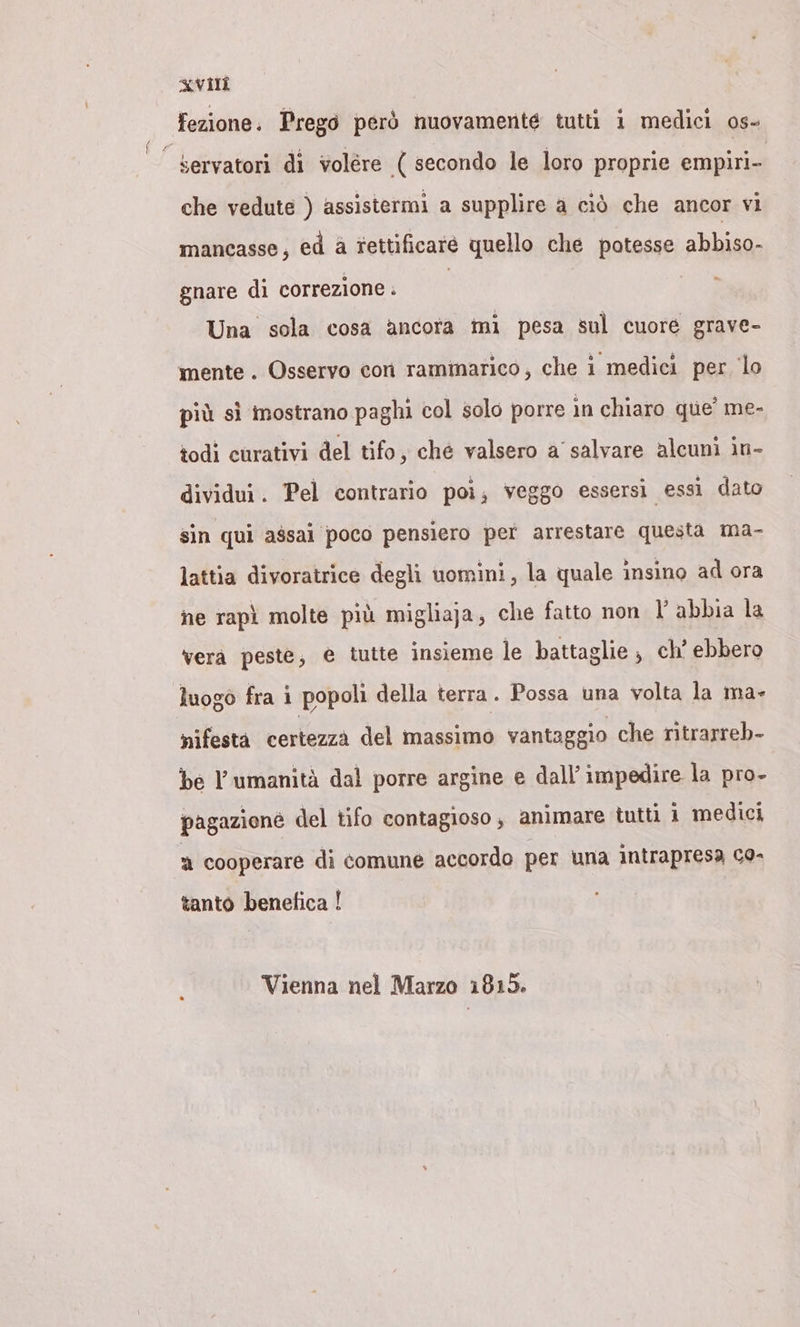 fezione. Prego però nuovamente tutti i medici os- °’ servatori di volere ( secondo le loro proprie empiri- che vedute ) assistermi a supplire a ciò che ancor vi mancasse, ed a rettificare quello che potesse abbiano gnare di correzione . | Una sola cosa ancora mi pesa sul cuore grave- mente . Osservo con rammarico, che i medici per lo più sì mostrano paghi col solo porre in chiaro que’ me- todi curativi del tifo, ché valsero a salvare alcuni in- dividui. Pel contrario poi; veggo essersi essi dato sin qui assai poco pensiero per arrestare questa ma- lattia divoratrice degli uomini, la quale insino ad ora ne rapì molte più migliaja, che fatto non l’ abbia la vera peste, e tutte insieme le battaglie ; ch’ ebbero luogo fra i popoli della terra. Possa una volta la ma- nifesta certezza del massimo vantaggio che ritrarreb- be l'umanità dal porre argine e dall’impedire la pro- pagaziene del tifo contagioso , animare tutti 1 medici a cooperare di comune accordo per una intrapresa co- tanto benefica !