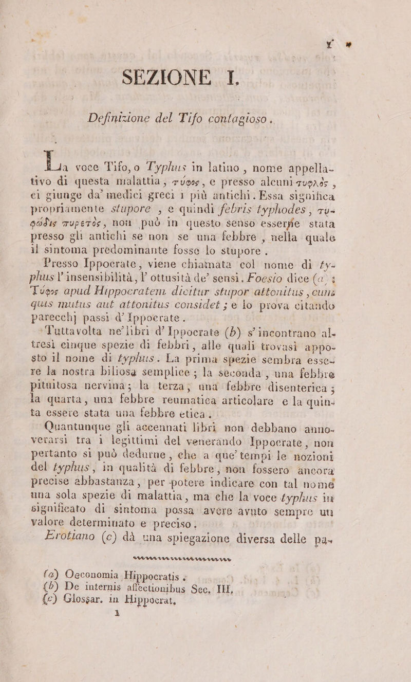 Definizione del Tifo contagioso. 17 voce Tifo,o Typ/us in latino, nome appella- tivo di questa malattia, 7voos, e presso alcuni zuorgs , cì giunge da’ medici greci 1 più antichi. Essa significa propriamente sfupore , e quindi febris typhodes , ru- godıs Tuperos, non può in questo senso essergie stata presso gli antichi se non se una febbre , nella quale il sintoma predominante fosse lo stupore . Presso Ippocrate, viene chiamata col nome di £y- phus !’ insensibilità, I’ ottusitä de’ sensi, Foesio dice (a, : Typs apud Hippocratem dicitur stupor attonitus ‚cum: quis mutus aut attonitus considet ; e lo prova citando parecch] passi d’ Ippoerate. 0. ‘Tuttavolta ne’ libri d’ Ippocrate (5) s'incontrano al. tresi cinque spezie di febbri, alle quali trovasi appo- sto il nome di Zyphus. La prima spezie sembra esse- re la nostra biliosa semplice; la seconda, una febbre pituitosa nervina; la terza; una febbre disenterica ; la quarta, una febbre reumatica articolare e la quin. ta essere stata una febbre etica. Quantunque gli accennati libri non debbano anno- verarsi tra 1 legittimi del venerando Ippocrate, non pertanto sì può dedurne, che a que’ tempi le nozioni del £yphus, in qualità di febbre, non fossero ancora precise abbastanza, per potere indicare con tal nome una sola spezie di malattia, ma che la voce typhus in sigulficato di sintoma possa avere avuto sempre un valore determinato e preciso . Erottano (c) dà una spiegazione diversa delle pa- IILIVITINTINIMARIARILAVA® fa) Osconomia Hippocratis è | {5) De internis affectionibus Sec. II, (c) Glossar. in Hippocrat, ì
