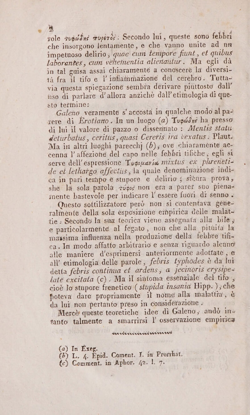sole 7u6dÎne wurde: Secondo lul, queste sono febbri che insorgono lentamente, e che vanno unite ad nun impetuoso delirio; quae cum tempore fiunt , et quibus laborantes, cum veheinentia alteraitur. Ma egli dà in tal guisa assai chiaramente a conoscere la diversi- tà fra il tifo e V infiammazione del cerebro. Tutta- via questa spiegazione sembra derivare piùttosto dall’ iso di parlare d'allora anziehè dall'etiînologia di que- sto termine: | ah po Galeno veramente s’ accosta in qualche modo al pa- rere di Erotiano. In un luogo (a) Tupé9ys ha presso di lui il valore di pazzo o dissennato : Mentis statu deturbaitus, ceritlis, quasi Cereris ira veratus: Plaut. Ma in altri luoghi parecchj (0); ove chiaramente ac- cenna l’ affezione del capo nelle febbri tifithe; egli si serve dell’ espressione Tugouaria mixtus ex phreneti- de ei lethargo affectiis, la quale denominazione indi- ca in pari tempo è stupore e delirio ; situra prova; she la sola patola 7vgog non era a pare? suo piena: inente bastevole per indicare l’ essere fuoti di senno . Questo sottilizzatore però non si contentava gene- ralmente della sola esposizione empirica delle malat- tie: Secondo la sua teorica viene assegnata alla bile; e particolarmente al fegato, non che alla pitùita la massima influenza nella produzione della febbre tifi- ca. In modo affatto arbiträrio e senza riguardo alcund alle maniere d’esprimersi anteriormente adottate ; € all’ etimologia delle parole, febris fyphödes è da lui detta febris continua et ardens, a jecinoris erysipe= tate excitata (c).. Ma il sintoma essenziale del tifo, cioè lo stupore frenetico ( stupida insarta Hipp. ); che foteva dare propriamente il nome alla malattra, è da lui non pertanto preso in considérazione . Mercè queste teoretiche idee di Galeno; andò in+ tanto talmente a smarrirsi I’ osservazione empirica (a) In Exeg. Br (5) L. 4. Epid. Coment. I. in Prorrhat. €) Comment. in Aphor. 42. 1. 7.