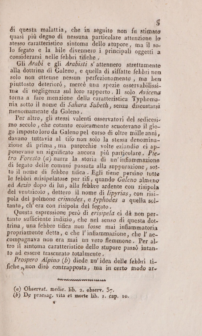 Fl Is) di questa malattia, che in séguito non fu stimato quasi più degno di nessuna particolare attenzione lo stesso caratteristico sintoma dello stupore, ina il so- lo fegato e la bile divennero i principali oggetti a considerarsi nelle febbri tifiche , I Gli Arabi e gli Arabisti s’ attennero strettamente alla dottrina di Galeno, e quella di siffatte febbri non solo non ottenne nessun perfezionagnento ; ma ben piuttosto deteriorò, merce una spezie osservabilissi- ma di negligenza sul loro rapporto. II solo Avicen« torna a fare menzione della caratteristica Typhoma- ma sotto il nomie di Sahara Subeth, senza discostarsi menomamente da Galeno. tale Per altro, gli stessi valenti osservatori del sedicesi- mo secolo ; che cotanto eroicamente scuotevano il gio- go imposto loro da Galeno pel corso di oltre mille anni, davano tuttavia al tifo non solo la stessa denomina- zione di prima, ma parecchie volte eziandio ci ap- ponevano un significato ancora più particolare. Pier tro Foresto (a) narra la storia di un’infiammazione di fegato delie comuni passata alla suppùrazione , sot- to il nome di febbre tfica. Egli tiene persino tutte le febbri erisipelatose per tifi, quando Galeno almeno ed Aezio dopo di lui, alla febbre ardente con risipola del ventricolo ; dettero il nome di /ipyrias, con risi- pola del polmone crimodes, e typhodes a quella sol- tanto, ch'era con risipola del fegato, | °° Questa espressione però di erisipela ci dà non per- tanto sufficiente indizio, che nel senso di questa dot- | rina, una febbre tifica nom fosse mai infiammatoria propriamente detta, e che l’infiammazione, che Y ac- compagnaya mon era mai un vero flemmone. Per al- tro il sintoma caratteristico dello stupore passò intan- to ad essere trascurato totalmente. © Prospero Alpino (b) diede un idea delle febbri ti- fiche, mon dirò contrapposta, ma in certo modo ar- (a) Observat. medic. lib, 2. observ. 37. (b) De pracsag. vita et morte lib. 1. Cap. 10. YU