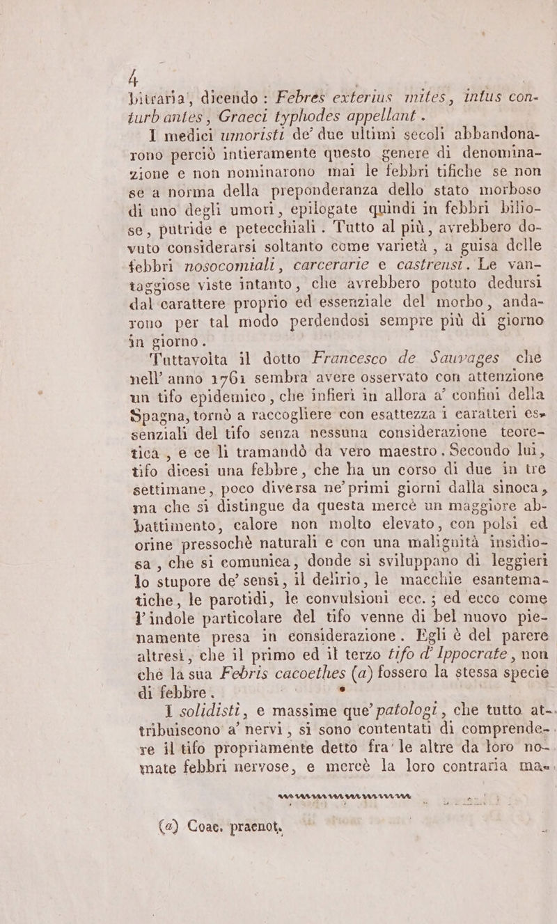bitrariai, dicendo : Febres exterius mites, intus con- turb antes, Graeci typhodes appellant . I medici umoristi de’ due ultimi secoli abbandona- rono perciò intieramente questo genere di denomina- zione e non nominarono mai le febbri tifiche se non se a norma della preponderanza dello stato morboso di uno degli umori, epilogate quindi in febbri bilio- se, putride e petecchiali . Tutto al più, avrebbero do- vuto considerarsi soltanto come varietà , a guisa delle febbri nosocomiali, carcerarie e castrensi. Le van- taggiose viste intanto, che avrebbero potuto dedursi dal carattere proprio ed essenziale del morbo, anda- rono per tal modo perdendosi sempre più di giorno in giorno. Tuttavolta il dotto Francesco de Sauvages che nell’ anno 1761 sembra avere osservato con attenzione un tifo epidemico, che infieri in allora a’ confini della Spagna, tornò a raccogliere con esattezza 1 caratteri es» senziali del tifo senza nessuna considerazione teore- tica, e ce li tramandò da vero maestro . Secondo lui, tifo dicesi una febbre, che ha un corso di due in tre settimane, poco diversa ne primi giorni dalla sinoca, ma che si distingue da questa mercè un maggiore ab- battimento, calore non molto elevato, con polsi ed orine pressochè naturali e con una malignità insidio- sa, che si comunica, donde si sviluppano di leggieri lo stupore de’ sensi, il delirio, le macchie esantema- ziche, le parotidi, le convulsioni ecc. ; ed ecco come l'indole particolare del tifo venne di bel nuovo pie- namente presa in considerazione. Egli è del parere altresi, che il primo ed il terzo tıfo d’ Ippocrate, non che la sia Febris cacoethes (a) fossero la stessa specie di febbre. LL ha 1 solidisti, e massime que’ patologi, che tutto at-. tribuiscono a’ nervi, si sono contentati di comprende-. re il tifo propriamente detto fra’ le altre da loro no- mate febbri nervose, e mercè la loro contraria mas. AR URL RN VIA VITI UA (e) Coae. praenot.