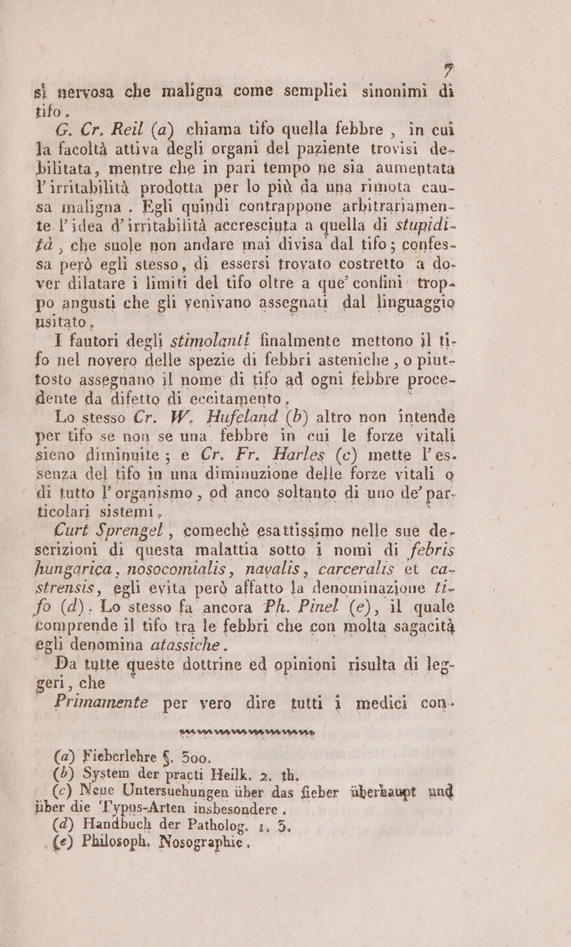 sì nervosa che maligna come sempliei sinonimi di tifo. G. Cr. Reil (a) chiama tifo quella febbre , in cui la facoltà attiva degli organi del paziente trovisi de- bilitata, mentre che in pari tempo ne sia aumentata lirritabilità prodotta per lo più da una rimota cau- sa maligna . Egli quindi contrappone arbitrariamen- te l’idea d’irritabilità accresciuta a quella di sfuprdi- fd , che suole non andare mai divisa dal tifo ; confes- sa però egli stesso, di essersi frovato costretto a do- ver dilatare i limiti del tifo oltre a que’ confini‘ trop- po angusti che gli venivano assegnati dal linguaggio usitato, | o n I fautori degli stimolanti finalmente mettono il ti- fo nel novero delle spezie di febbri asteniche , o piut- tosto assegnano il nome di tifo ad ogni febbre proce- dente da difetto di eccitamento, : Lo stesso Cr. W. Hufeland (b) altro non intende per tifo se non se una febbre in cui le forze vitali sieno diminuite ; e Cr. Fr. Harles (c) mette les. senza del tifo in una diminuzione delle forze vitali o ‘ di tutto l’organismo, od anco soltanto di uno de’ par- ticolari sistemi, \ Curt Sprengel , comechè esattissimo nelle sue de- scrizioni di questa malattia’ sotto i nomi di febris hungarica, nosocomialis, navalis, carceralis et ca- strensis, egli evita però affatto la denominazione £1- fo (d). Lo stesso fa ancora Ph. Pinel (e), il quale comprende il tifo tra le febbri che con molta sagacità egli denomina afassiche . | | Da tutte queste dottrine ed opinioni risulta di leg- geri, che ö Primamente per vero dire tutti 1 medici con. mmm mme (a) Fieberlehre 8, 300. (5) System der practi Heilk. 2, th. (c) Neue Untersuehungen über das fieber überkaupt und über die '['ypus-Arten insbesondere, (d) Handbuch der Patholog. i, 5. | (e) Philosoph. Nosographie.