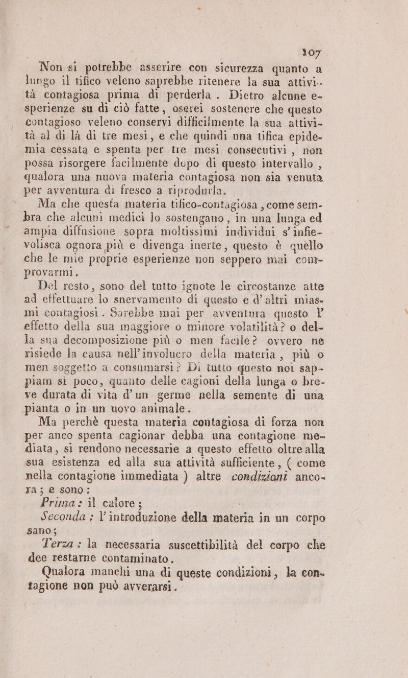 Non si potrebbe asserire con sicurezza quanto a lungo il tifico veleno saprebbe ritenere la sua attivi. tà contagiosa prima di perderla . Dietro alcune e- sperienze su di ciò fatte, oserei sostenere che questo contagioso veleno conservi difficilmente la sua attivi- tà al di là di tre mesi, e che quindi una tifica epide- mia cessata e spenta per tre mesi consecutivi, non possa risorgere facilmente dopo di questo intervallo , qualora una nuova materia contagiosa non sia venuta per avventura di fresco a riprodurla. Ma che questa materia tifico-contagiosa , come sem- bra che alcuni medici lo sostengano, in una lunga ed ampia diffusione sopra moltissimi individui s’ infie- volisca ognora più e divenga inerte, questo è quello che le mie proprie esperienze non seppero mai com- provarmi, | Del resto, sono del tutto ignote le circostanze atte ad effettuare lo snervamento di questo e d’ altri mias- mi contagiosi. Sarebbe mai per avventura questo | effetto della sua maggiore o minore volatilità? o del- la sua decomposizione più o men facile? ovvero ne risiede la causa nell’involucro della materia, più o men soggetto a consumarsi? Di tutto questo nol sap- piam si poco, quanto delle cagioni della lunga o bre- ve durata di vita d’un germe nella semente di una pianta o in un uovo animale. Ma perchè questa materia contagiosa di forza non per anco spenta cagionar debba una contagione me- diata, sì rendono necessarie a questo effetto oltre alla sua esistenza ed alla sua attività sufficiente, ( come nella contagione immediata ) altre condizioni anco- ra; e sono: Prima » il calore; Seconda ; l'introduzione della materia in un corpo sano; Terza : la necessaria suscettibilità del corpo che dee restarne contaminato, Qualora manchi una di queste condizioni, la con. fagione non può avverarsi.
