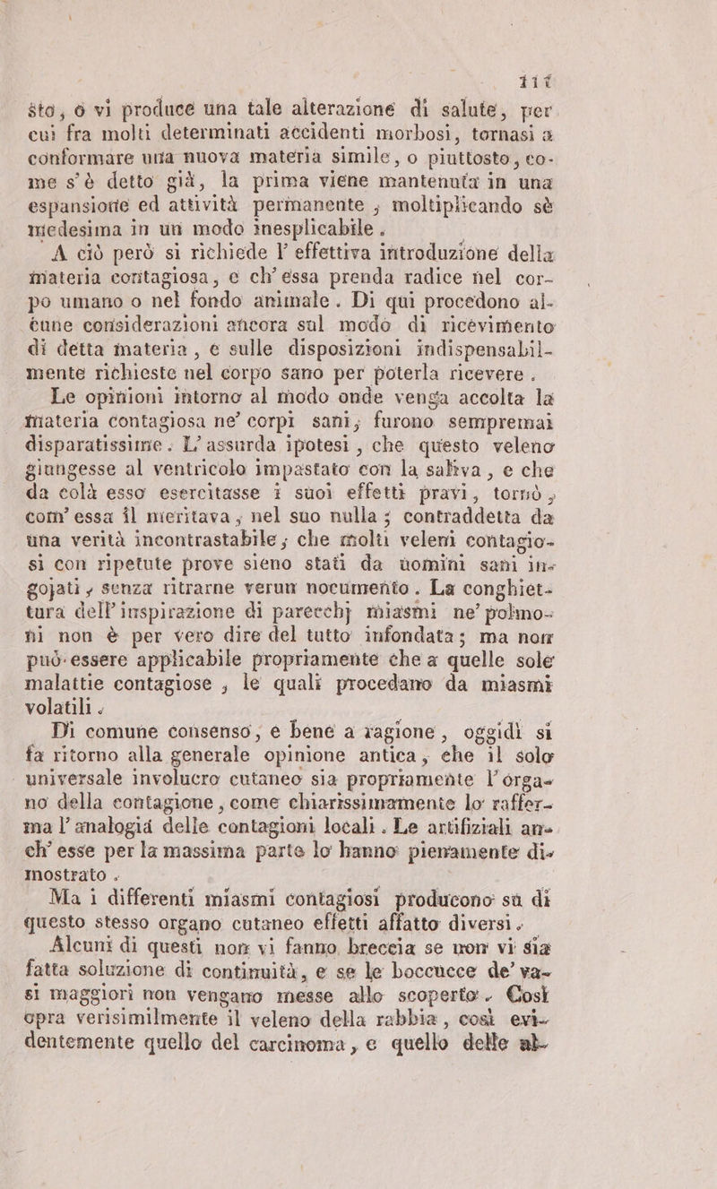 Ä dit sto, 6 vi produce una tale alterazione di salute, per eu: fra molti determinati accidenti morbosi, tornasi a conformare una nuova materia simile, o piuttosto, eo- me s'è detto già, la prima viene mantenuta in una espansione ed attività permanente ; moltiplicando sè medesima in un modo inesplicabile . | A ciò però si richiede V effettiva introduzione della inateria coritagiosa, e ch' essa prenda radice nel cor- po umano o nel fondo animale. Di qui procedono al- cune considerazioni ancora sul modo di ricevimento di detta materia, e sulle disposizioni indispensabil- mente richieste nel corpo sano per poterla ricevere . | Le opinioni intorno al modo onde venga accolta la hiateria contagiosa ne’ corpi sani; furono sempremai disparatissime. L’ assurda ipotesi, che questo veleno giungesse al ventricolo impastato con la saliva, e che da colà esso esercitasse i suoi effetti pravi, tornò, com’ essa il nieritava; nel suo nulla ; contraddetta da una verità incontrastabile ; che molti veleni contagio- si con ripetute prove sieno stati da uomini sani ins gojati , senza ritrarne verun nocumento . La conghiet- tura delP inspirazione di pareechj miasmi ne’ polmo- ni non è per vero dire del tutto’ infondata; ma notr può essere applicabile propriamente che a quelle sole malattie contagiose , le quali procedano da miasmi volatili . Di comune consenso, e bene a ragione, oggidi si fa ritorno alla generale opinione antica, ehe il solo universale involucro cutaneo sia propriamente l’orga- no della eontagione , come chiarissimamente lo raffer- ma l’ analogia delle contagioni locali. Le artifiziali an- ch’ esse per la massima parte lo hanno pienamente die Inostrato . | | Ma i differenti miasmi contagiosi producono sù di questo stesso organo cutaneo effetti affatto diversi. Alcuni di questi non vi fanno breccia se mom vi sia fatta soluzione di contimuità, e se le boccucce de’ va- si maggiori non vengano messe allo scoperto. Così opra verisimilmente il veleno della rabbia, così evi. dentemente quello del carcinoma , e quello delle ab