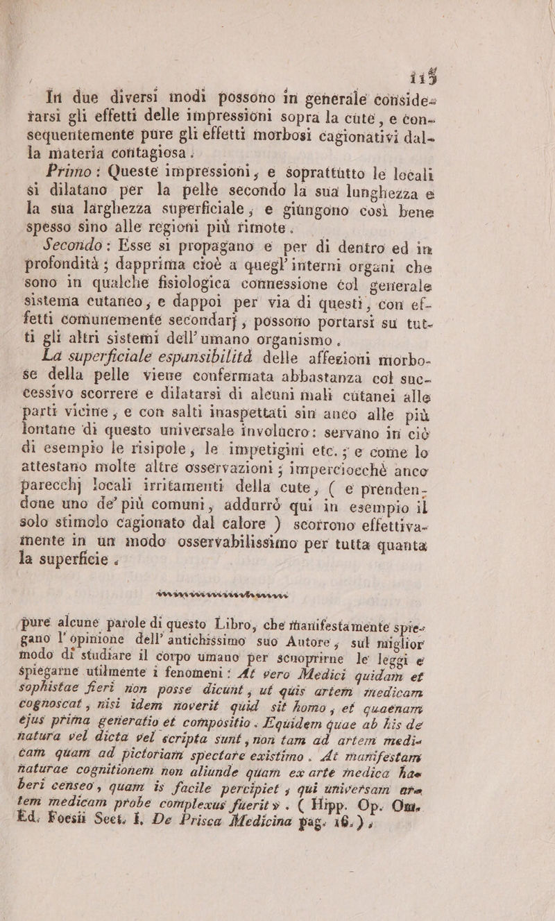 In due diversi modi possono in generale conside rarsi gli effetti delle Impressioni sopra la cute, e con- sequentemente pure gli effetti morbosi cagionativi dal- la materia contagiosa; Prirno : Queste impressioni, e soprattutto le locali sì dilatano per la pelle secondo la sua lunghezza e la sua larghezza superficiale ; e giungono così bene spesso sino alle regioni più rimote. Secondo : Esse si propagano e per di dentro ed in profondità ; dapprima cioè a quegl interni organi che sono in qualche fisiologica connessione col generale sìstema cutaneo, e dappoi per via di questi, con ef- fetti comunemente secondarj; possono portarsi su tut- ti gli altri sistemi dell’umano organismo . La superficiale espunsibilità delle affezioni miorbo- se della pelle viene confermata abbastanza col snc- cessivo scorrere e dilatarsi di alcuni mali cutanei alle parti vicine , e con salti inaspettati sin anco alle più lontane di questo universale involucro: servano in ciò di esempio le risipole, le impetigini etc. ; e come lo attestano molte altre osservazioni ; impercioech&amp; anco parecch] locali irritamenti della cute, ( e prenden- done uno de’ più comuni, addurrò qui in esempio il solo stimolo cagionato dal calore ) scorrono effettiva» inente in un modo osservabilissimo per tutta quanta la superficie . pure alcune parole di questo Libro, che rhanifestamente spie gano l'opinione dell’ antichissimo suo Autore, sul miglior modo di studiare il corpo umano per scnoprirne le leggi @ spiegarne utilmente î fenomeni: At vero Medici quidam ef sophistae fieri non posse dicunt; ut quis artem medicam cognoscat , nisi idem noverit quid sit homo, ef guaenarm ejus prima generatio et compositio . Equidem guae ab his de natura vel dicta vel scripta sunt, non tam ad artem medi« cam quam ad pictoriam spectare existimo . At manifestam naturae cognitionem non aliunde quam ex arte medica has beri censeo, quam is facile percipiet s qui universam ore tem medicam probe complexus füerit» . ( Hipp. Op. Om. Ed, Foesii Scei, I De Prisca Medicina pag. 16.) ,