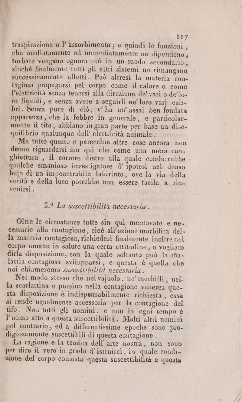 | zer traspirazione o l’ assorbimento ; e quindi le funzioni 3 che mediatamente od immediatamente ne dipendono, turbate vengano ognora più in un modo secondario, sinchè finalmente tutti gli altri sistemi ne rimangano successivamente affetti. Può altresì la materia con- tagiosa propagarsi pel corpo come il calore o come l’elettricità senza tenersi alla direzione de? vasi o delos to liquidi, e senza avere a seguirli ne’loro var} cali- bri. Senza pure di ciò, v’ha un’assai ben fondata apparenza, che la febbre in generale, e particolar- mente il tifo, abbiano ingran parte per base un dise- quilibrio qualunque dell’ elettricità animale . Ma tutto questo e parecchie altre cose aneora non denno riguardarsi sin qui che come una mera con- | ghiettura , il correre dietro alla quale condurrebbe qualche smanioso investigatore d’ ipotesi nel denso bujo di un impenetrabile labirinto, ove la via della verità e della luce potrebbe non essere facile a rin- venirsi. 3.° La suscettibilità necessaria. Oltre le circostanze tutte sin qui mentovate e ne- cessarie alla contagione, cioè all’azione morbifica del- la materia contagiosa, richiedesi finalmente inoltre nel ‘corpo umano in salute una certa attitudine, o vogliam dirla disposizione, con la quale soltanto può la ma- ‚lattia contagiosa svilupparsi, e questa è quella che nol chiameremo suscettibilità necessaria. Nel modo stesso che nel vajuolo, ne’ morbilli , nel- la scarlattina e persino nella contagione venerea que- sta disposizione è indispensabilmente richiesta , essa sì rende ugualmente accessoria per la contagione del tifo. Non tutti gli uomini, e non in ogni tempo è l’uomo atto a questa suscettibilità. Molti altri nomini pel contrario, ed a differentissime epoche sono pro- digiosamente suscettibili di questa contagione . La ragione e la teorica dell’ arte nostra, non sono | per dire il vero in grado d’istruirci, in quale condi- zione del corpo consista questa suscettibilità e questa x
