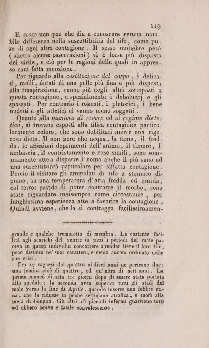 $i sesso non par che dia a conoscere veruna nota- bile differenza nella suscettibilità del tifo, come pu- ze di ogni altra contagione . Jl sesso muliebre però ( dietro alcune osservazioni ) vi è forse più disposto del virile, e ciò per le ragioni delle quali in appres- so sarà fatta menzione. — si Per riguardo alla costituzione del corpo , î delica- ti, molli, dotati di una pelle più fina e più disposta alla traspirazione, vanno più degli altri sottoposti a questa contagione, e spezialmente i debolucc) e gli spossati. Per contrario i robusti, i pletorici, i bene mudriti e gli atletici ci vanno meno soggetti. — | Quanto alla maniera di vivere ed al regime diete- tico, sì trovano esposti alla tifica contagione partico- larmente coloro, che sono debilitati mercè una rigo- rosa dieta. Il non bere che acqua, la fame, il fred. do, le affezioni deprimenti dell’ animo, il timore, 1’ ambascia , il contristamento e cose simili, sono som- mamente atte a disporre l uomo anche il più sano ad una suscettibilità particolare per siffatta contagione. Perciò il visitare gli ammalati di tifo a stomaco di- giuno, in una temperatura d’aria fredda ed umida, col terror pavido di poter contrarre il morbo, sono state riguardate. maisempre come circostanze , per lunghissima esperienza atte a favorire la contagione . Quindi avviene, che la si contragga facilissimamen- n grande e qualche tremoretto di membra. La costante faci- lità agli scarichi del ventre in tutti i periodi del male pa- reva in questi individui ‘concorrere arender lieve il loro tifo, poco distinto ne’ suoi caratteri, e meno ancora ordinato nelle sue crisi. Fra 17 ragazzi daì quattro ai dieci anni ne perirono due: una femina cioè di quattro, ed un’altra di sett'anni. La prima mancò di vita tre giorni dopo di essere stata portata allo spedale : la seconda avea superati tutti gli stadj del male verso la fine di Aprile : nd insorse una febbre eti- ca, che la ridusse in poche settimane atrofica, e morì alla metà di Giugno . Gli altri 15 piccioli infermi guarirono tutti ed ebbero breve e facile convalescenza i 0 n