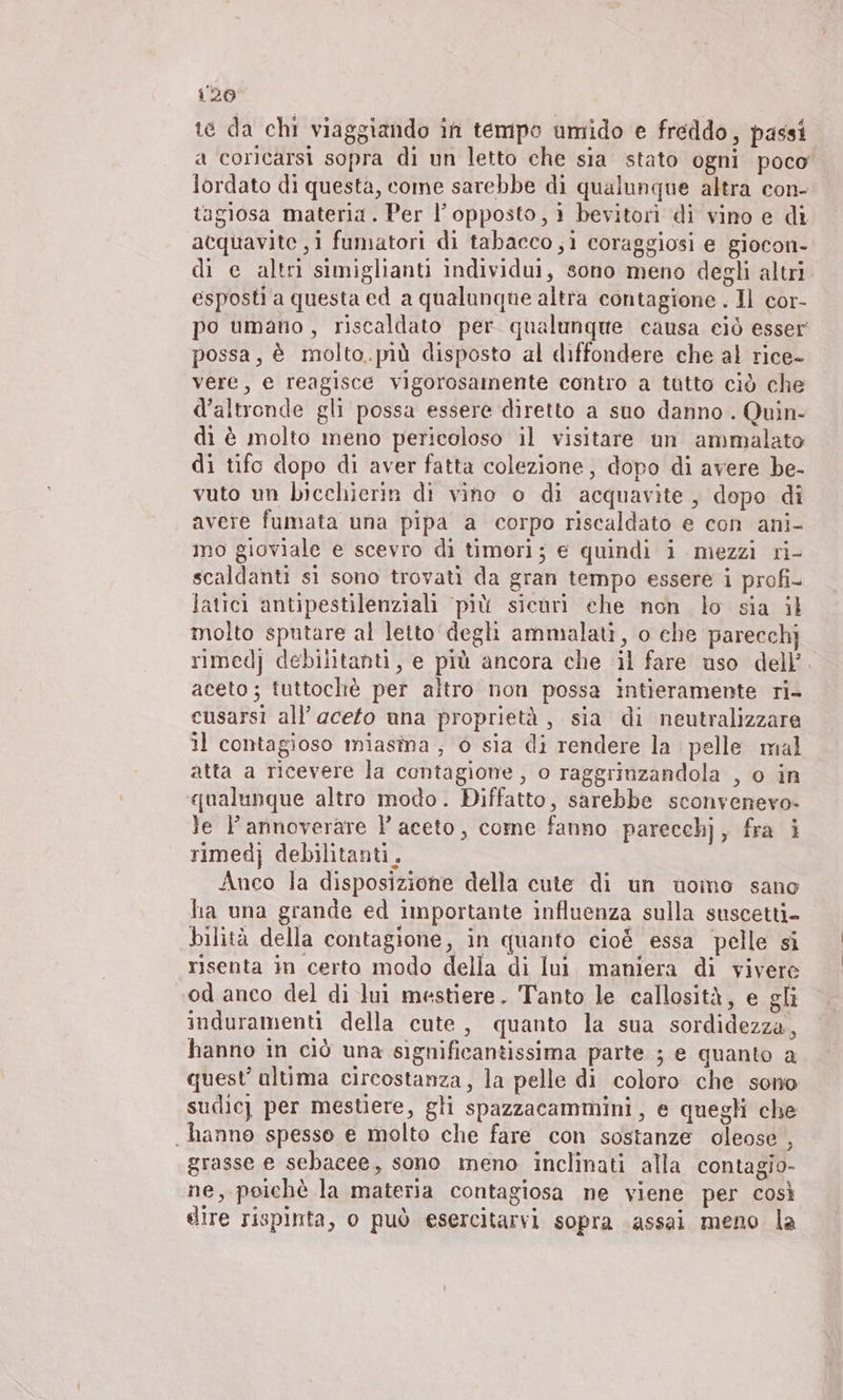 te da chi viaggiando in tempo umido e freddo, passi a coricarsi sopra di un letto che sia stato ogni poco lordato di questa, come sarebbe di qualunque altra con- tagiosa materia. Per l'opposto, ı bevitori di vino e di acquavite ‚i fumatori di tabacco, i coraggiosi e giocon- di e altri simiglianti individui, sono meno degli altri. esposti a questa ed a qualunque altra contagione . Il cor- po umano, riscaldato per qualunque causa eiò esser possa, è molto.più disposto al diffondere che al rice- vere, e reagisce vigorosamente contro a tatto ciò che d'altronde gli possa essere diretto a suo danno. Quin- di è molto meno pericoloso il visitare un ammalato di tifo dopo di aver fatta colezione, dopo di avere be- vuto un bicchierin di vino o di acquavite, dopo di avere fumata una pipa a corpo riscaldato e con ani- mo gioviale e scevro di timori; e quindi i mezzi ri- scaldanti si sono trovati da gran tempo essere i profi- latici antipestilenziali ‘più sicuri ehe non lo sia il molto sputare al leito degli ammalati, o che parecchj simedj debilitanti, e più ancora che il fare uso dell’. aceto; tuttoche per altro non possa intieramente ri- cusarsi all’ aceto una proprietà, sia di neutralizzare il contagioso miasma , è sia di rendere la pelle mal atta a ricevere la contagione, o raggrinzandola , o in qualunque altro modo. Diffatto, sarebbe sconvenero- le Pannoverare P aceto, come fanno parecchj, fra i simedj debilitanti.. Anco la disposizione della cute di un uomo sano ha una grande ed importante influenza sulla suscetti- bilità della contagione, in quanto cioè essa pelle si risenta in certo modo della di lui maniera di vivere od anco del di lui mestiere. Tanto le callosità, e gli induramenti della cute, quanto la sua sordidezza, hanno in ciò una significantissima parte ; e quanto a quest’ altima circostanza, la pelle di coloro che sono sudicj per mestiere, gli spazzacammini, e quegli che hanno spesso e molto che fare con sostanze oleose , grasse e sebacee, sono meno inclinati alla contagio- ne, poichè la materia contagiosa ne viene per così dire rispinta, o può esercitarvi sopra assai meno la