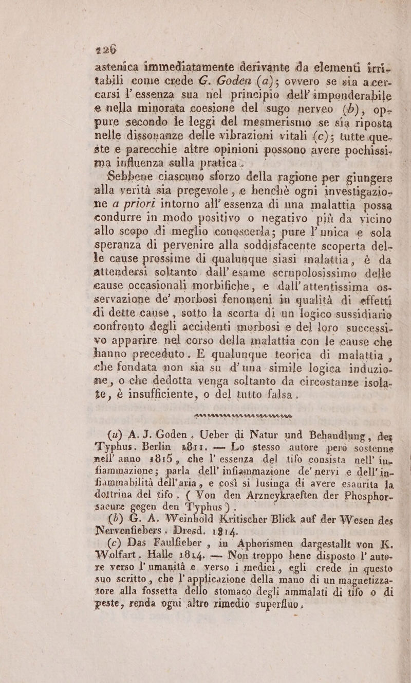 astenica immediatamente derivante da elementi $rri- tabili come crede G. Goden (a); ovvero se sia acer- carsì l'essenza sua nel principio dell’ imponderabile e nella minorata coesione del sugo nerveo (d), op- pure secondo le leggi del mesmerismo se sia riposta nelle dissonanze delle vibrazioni vitali (c); tutte que- ste e parecchie altre opinioni possono avere pochissi- ma influenza sulla pratica. Sebbene ciascuno sforzo della ragione per giungere alla verità sia pregevole, e benchè ogni investigazio- ne a priori intorno all’ essenza di una malattia possa condurre in modo positivo o negativo più da vicino allo scopo di meglio :conescerla; pure Y' unica ‘e sola speranza di pervenire alla soddisfacente scoperta del- le cause prossime di qualunque siasi malattia, è da attendersi soltanto. dall’ esame scrupolosissimo delle cause occasionali morbifiche, e dall’attentissima os- servazione de’ morbosi fenomeni in qualità di effetti di dette cause, sotto la scorta di un logico sussidiario confronto degli accidenti morbosi e del loro successi. vo apparire nel corso della malattia con le cause che hanno preceduto. E qualunque teorica di malattia , che fondata non sia su d’una simile logica induzio- me, o che dedotta venga soltanto da circostanze isola- te, è insufficiente, o del tutto falsa. | (u) A.J. Goden. Ueber di Natur und Behandlung, des ‘Typhus. Berlin 3811. — Lo stesso autore però sostenne nell’anno 4815, che I’ essenza del tifo consista nell’ in. fiammazione; parla dell’ infiammazione de’ nervi e dell’in- fiammabilità dell’aria, e così si lusinga di avere esaurita la dottrina del tifo. ( Von den Arzneykraeften der Phosphor- sacure gegen den 'T’yphus). (5) G. A. Weinhold Kritischer Blick auf der Wesen des Nervenfiebers . Dresd. 1814. dae (c) Das Faulfieber , in Aphorismen dargestallt von K. Wolfart. Halle 1814. — Non troppo bene disposto l’ auto» re verso l'umanità e verso i medici, egli crede in questo suo scritto, che l'applicazione della mano di un magnetizza- tore alla fossetta dello stomaco degli ammalati di tifo o di peste, renda ogni altro rimedio superfluo .