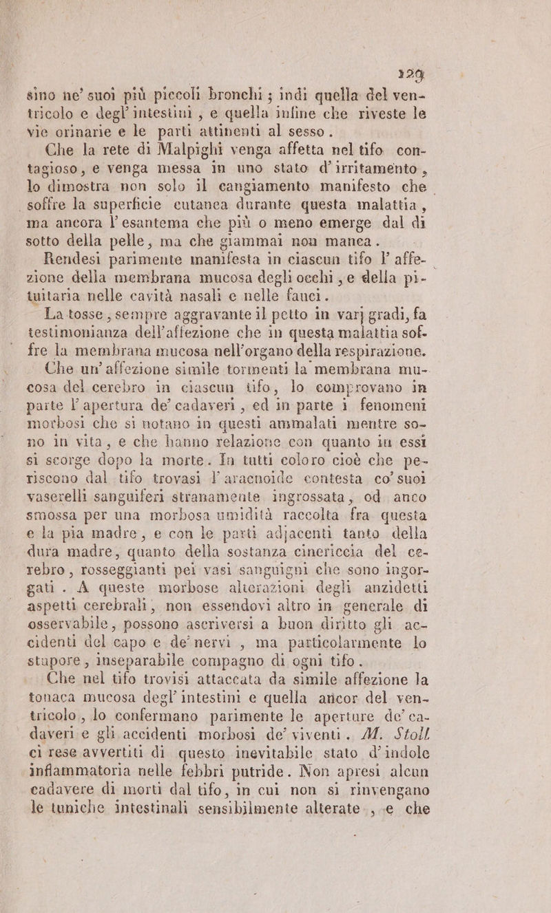 12% sino ne’ suoi più piccoli bronchi ; indi quella del ven- tricolo e degl’ intestini, e quella infine che riveste le vie orinarie e le parti attinenti al sesso . Che la rete di Malpighi venga affetta nel tifo con- tagioso, e venga messa in uno stato d’irritamento, lo dimostra non solo il cangiamento manifesto che soffre la superficie cutanea durante questa malattia, ma ancora l’esantema che più o meno emerge dal di sotto della pelle, ma che giammai non manea. Rendesi parimente manifesta in ciaseun tifo 1° affe- zione della membrana mucosa degli oechi ye della pi- tuitaria nelle cavità nasali e nelle fanci. La tosse, sempre aggravante il petto in var] gradi, fa testimonianza dell’affezione che in questa ae sof- fre la membrana mucosa nell’organo della respirazione. Che un’affezione simile tormenti la' membrana mu- cosa del cerebro in ciascun tifo, lo comprovano in paite l’apertura de’ cadaveri, ed in parte i fenomeni morbosi che sì notano in questi ammalati mentre so- no in vita, e che hanno relazione con quanto in essi si scorge dopo la morte. In tutti coloro cioè che pe- riscono dal tifo trovasi l’aracnoide contesta co’ suoi vaserelli sanguiferi stranamente ingrossata, od anco smossa per una morbosa umidità raccolta fra questa e la pia madre, e con le parti adjacenti tanto della dura madre, quanto della sostanza cinericcia del ce- rebro, gici sa pel vasi sanguigni che sono ingor- gati . A queste morbose alterazioni degli anzidetti aspetti AB A non essendovi altro in generale di osservabile, possono ascriversi a buon diritto gli ac- cidenti del capo e de’ nervi, ma particolarmente lo stupore, inseparabile compagno di ogni tifo . Che nel tifo trovisi attaccata da simile affezione la tonaca mucosa degl’ intestini e quella aricor del ven- tricolo , lo confermano parimente le aperture de’ ca- daveri e gli accidenti morbosi de’ viventi. M. Stoll ci rese avvertiti di questo inevitabile stato d’ indole infammatoria nelle febbri putride. Non apresi alcun cadavere di morti dal tifo, in cui non si rinvengano le tuniche intestinali sensihilmente alterate, .e che