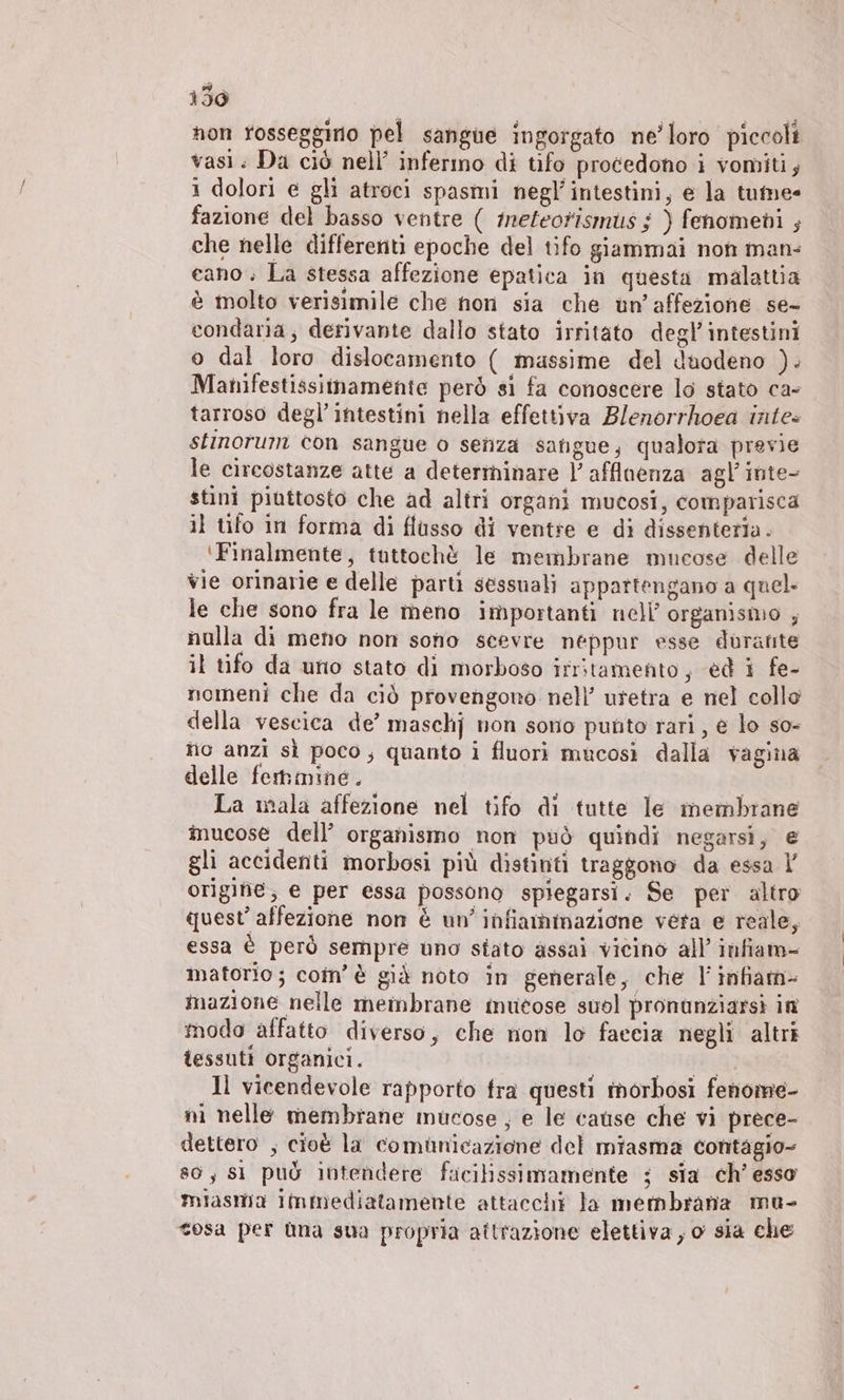 150 non tosseggino pel sangue ingorgato ne’loro piccoli vasi. Da ciò nell’ infermo di tifo procedono i vomiti; 1 dolori e gli atroci spasmi negl' intestini, e la tume- fazione del basso ventre ( meteorismus $ ) fenomeni ; che nelle differenti epoche del tifo giammai non man: cano; La stessa affezione epatica in questa malattia è molto verisimile che non sia che un’affezione se- condaria; derivante dallo stato irritato degl’ intestini o dal loro dislocamento ( massime del duodeno ). Manifestissimamente però si fa conoscere lo stato ca- tarroso degl’intestini nella effettiva Blenorrhoea intes stinorum con sangue o senza sangue, qualora previe le circostanze atte a determinare |’ afflaenza agl’inte- stini piuttosto che ad altri organi mucosi, comparisca il tifo in forma di flusso di ventre e di dissenteria. ‘Finalmente, tuttochè le membrane mucose delle vie orinarie e delle partì sessuali appartengano a quel le che sono fra le meno importanti nell’ organismo , nulla di meno non sono scevre neppur esse durante il tifo da uno stato di morboso irritamento, ed i fe- nomeni che da ciò provengono nell’ uretra e nel collo della vescica de’ maschj non sono punto rari, € lo so- nio anzi sì poco, quanto i fluori mucosi dalla vagina delle femmine. La mala affezione nel tifo di tutte le membrane inucose dell’ organismo non può quindi negarsi, e gli accidenti morbosi più distinti traggono da essa l’ origine, e per essa possono spiegarsi. Se per altro quest’ affezione non è un’ infiammazione vera e reale, essa è però sempre uno stato assai vicino all’ infiam- matforio; coîn’ è già noto in generale, che l'inifiam- mazione nelle membrane mucose suol pronunziarsi in modo affatto diverso, che non lo faccia negli altri tessuti organici. LI Il vieendevole rapporto fra questi morhosi fenome- ni nelle membrane mucose ; e le cause che vi prece- dettero ; cioè la comunicazione del miasma contagio- 80, sl può intendere ficilissimamente ; sia ch’ esso miasma Immediatamente attacchi la membrana mu- tesa per ùna sua propria attrazione elettiva , o sia che