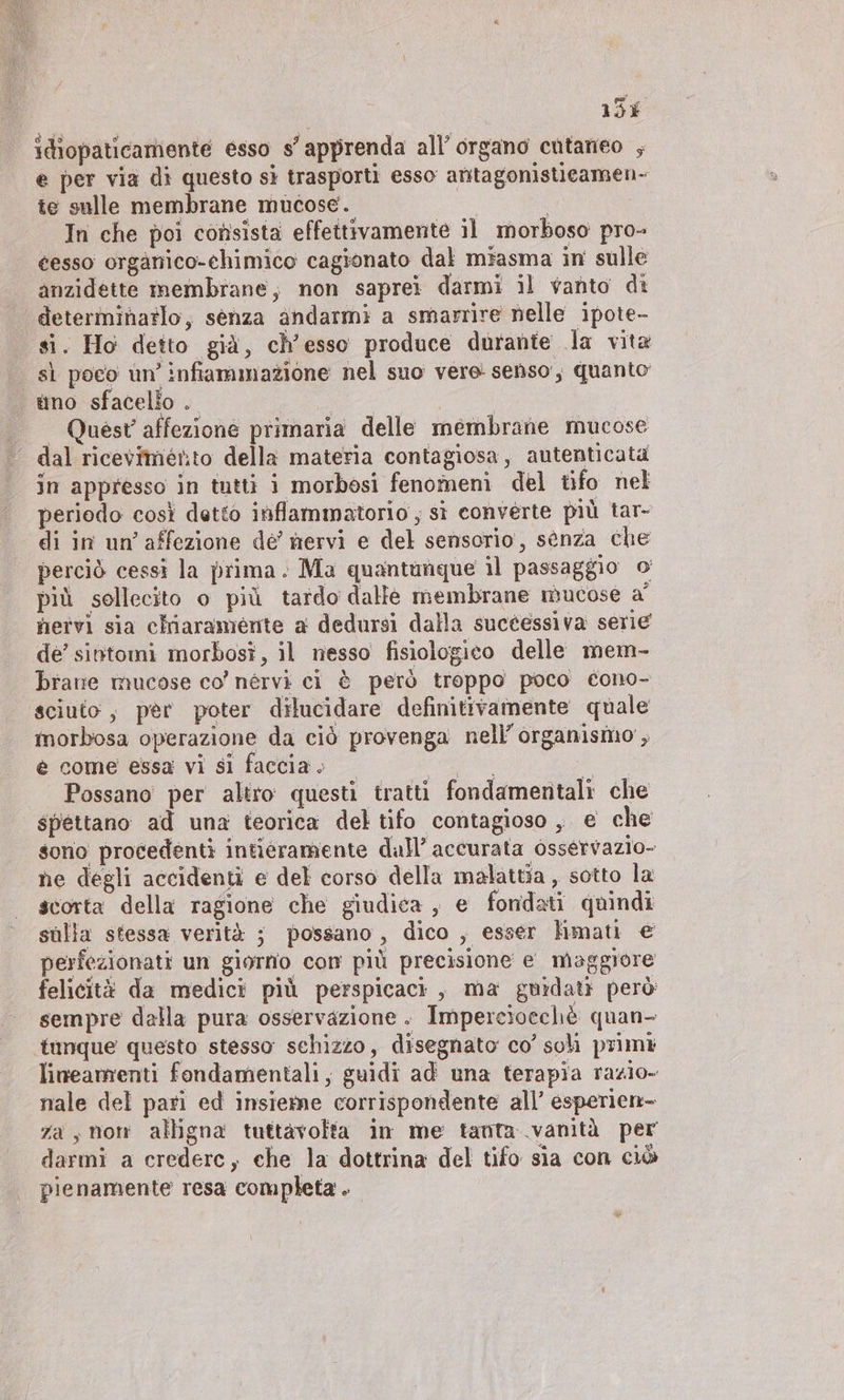 13% idiopaticamente esso s’apprenda all’ organo cutaneo ; e per via di questo sì trasporti esso antagonistieamen- te sulle membrane mucose. In che poi consista effettivamente il morboso pro- gesso organico-chimico cagionato dal miasma in sulle anzidette membrane, non saprei darmi il vanto di determinatlo, senza andarmi a smarrire nelle ipote- si. Ho detto già, ch’esso produce durante la vita si poco un’ infiammazione nel suo vere senso, quanto uno sfacello . | _ Quest’ affezione primaria delle membrane mucose dal ricevimento della materia contagiosa, autenticata in appresso in tutti i morbosi fenomeni del tifo nel periodo così detto inflammatorio , sì converte più tar- di in un’ affezione dé’ nervi e del sensorio, senza che perciò cessi la prima. Ma quantanque il passaggio o più sollecito o più tardo dalle membrane mucose a’ nervi sia chiaramente a dedursi dalla suctessiva serie de’ sintomi morbosî, il nesso fisiologico delle mem- brane mucose co’ nérvi ci è però troppo poco cono- sciuto, per poter dilucidare definitivamente quale morbosa operazione da ciò provenga nell’ organismo’, è come essa vi sl faccia; © a si Possano per altro questi tratti fondamentali che spettano ad una teorica del tifo contagioso, e che sono procedenti intieramente dall’ accurata osservazio- ne degli accidenti e del corso della malattia , sotto la scorta della ragione che giudica , e fondati quindi sulia stessa verità ; possano, dico , esser hmati € perfezionati un giorno com più precisione e maggiore felicità da medici più perspicacı , ma guidati però sempre dalla pura osservazione . Impercioechè quan- ‚tunque questo stesso schizzo, disegnato co’ soh primi lineamenti fondamentali, guidi ad una terapia razio- nale del pari ed insieme corrispondente all’ esperien- za s mon alligna tuttavolta in me tanta..vanitä per darmi a crederc, che la dottrina del tifo sia con ciò pienamente resa completa .
