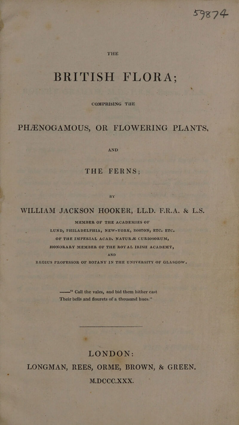SORD+ BRITISH FLORA; CQMPRISING Tilk PHAXNOGAMOUS, OR FLOWERING PLANTS, AND THE FERNS; BY WILLIAM JACKSON HOOKER, LL.D. F.R.A. &amp; LS. MEMBER OF THE ACADEMIES OF LUND, PHILADELPHIA, NEW-YORK, BOSTON, ETC. ETC. OF THE IMPERIAL ACAD. NATURZ CURILOSORUM, HONORARY MEMBER OF THE ROYAL IRISH ACADEMY, ; AND REGIUS PROFESSOR OF BOTANY IN THE UNIVERSITY OF GLASGOW. “* Call the vales, and bid them hither cast Their bells and flourets of a thousand hues.’’ . LONDON: LONGMAN, REES, ORME, BROWN, &amp; GREEN. M.DCCC.XXX.