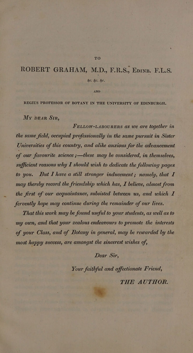 TO ROBERT GRAHAM, M.D.,, F.R.S., Evins. F.L.S. &amp;c. Be, &amp;c. AND REGIUS PROFESSOR OF BOTANY IN THE UNIVERSITY OF EDINBURGH. My bear Str, FELLOW-LABOURERS as we are together in the same field, occupied professionally in the same pursuit in Sister Universities of this country, and alike anxious for the advancement of our favourite science ;—these may be considered, in themselves, sufficient reasons why I should wish to dedicate the following pages to you. But I have a still stronger inducement ; namely, that I may thereby record the friendship which has, I believe, almost from the first of our acquaintance, subsisted between us, and which I fervently hope may continue during the remainder of our lives. That this work may be found useful to your students, as well as to my own, and that your zealous endeavours to promote the interests of your Class, and of Botany in general, may be rewarded by the most happy success, are amongst the sincerest wishes of, Dear Sir, Your faithful and affectionate Friend, THE AUTHOR.