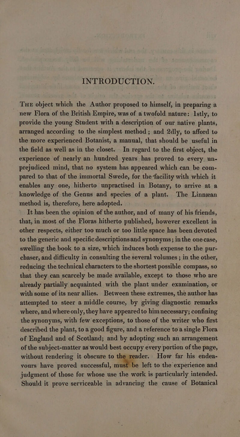 INTRODUCTION. Tue object which the Author proposed to himself, in preparing a new Flora of the British Empire, was of a twofold nature: Istly, to provide the young Student with a description of our native plants, arranged according to the simplest method ; and 2dly, to afford to the more experienced Botanist, a manual, that should be useful in the field as well as in the closet. In regard to the first object, the experience of nearly an hundred years has proved to every un- prejudiced mind, that no system has appeared which can be com- pared to that of the immortal Swede, for the ‘facility with which it enables any one, hitherto unpractised in Botany, to arrive at a knowledge of the Genus and species of a plant. The Linnean method is, therefore, here adopted. It has been the opinion of the author, and of many of his friends, that, in most of the Floras hitherto published, however excellent in other respects, either too much or too little space has been devoted to the generic and specific descriptions and synonyms; in the one case, swelling the book to a size, which induces both expense to the pur- chaser, and difficulty in consulting the several volumes ; in the other, reducing the technical characters to the shortest possible compass, so that they can scarcely be made available, except to those who are already partially acquainted with the plant under examination, or with some of its near allies. Between these extremes, the author has attempted to steer a middle course, by giving diagnostic remarks where, and where only, they have appeared to him necessary; confining the synonyms, with few exceptions, to those of the writer who first described the plant, to a good figure, and a reference toa single Flora of England and of Scotland; and by adopting such an arrangement of the subject-matter as would best occupy every portion of the page, without rendering it obscure to the reader. How far his endea- vours have proved successful, must be left to the experience and judgment of those for whose use the work is particularly intended. Should it prove serviceable in advancing the cause of Botanical