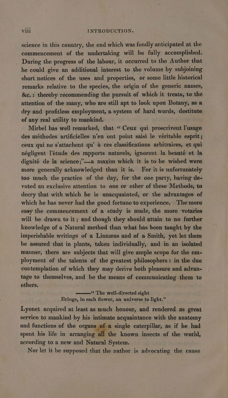 science in this country, the end which was fondly anticipated at the ‘commencement of the undertaking will be fully accomplished. During the-progress of the labour, it occurred to the Author that he could give an additional interest to the volume by subjoining short notices of the uses and properties, or some little historical remarks relative to the species, the origin of the generic names, &amp;c.: thereby recommending the pursuit of which it treats, to the attention of the many, who are still apt to look upon Botany, as a dry and profitless employment, a system of hard words, destitute of any real utility to mankind. 3 Mirbel has well remarked, that “ Ceux qui proscrivent l'usage des méthodes artificielles n’en ont point saisi le véritable esprit ; ceux qui ne s’attachent qu’ 4 ces classifications arbitraires, et qui négligent l'étude des rapports naturels, ignorent la beauté et la dignité de la science;’—-a maxim which it is to be wished were more generally acknowledged than it is. For it is unfortunately too much the practice of the day, for the one party, having de- voted an exclusive attention to one or other of these Methods, to decry that with which he is unacquainted, or the advantages of which he has never had the good fortune to experience. ‘The more easy the commencement of a study is made, the more votaries will be drawn to it; and though they should attain to no further knowledge of a Natural method than what has been taught by the imperishable writings of a Linnzeus and of a Smith, yet let them be assured that in plants, taken individually, and in an isolated manner, there are subjects that will give ample scope for the em- ployment of the talents of the greatest philosophers: in the due contemplation of which they may derive both pleasure and advan- tage to themselves, and be the means of communicating them to others. “¢ The well-directed sight Brings, in each flower, an universe to light.” Lyonet acquired at least as much honour, and rendered as great service to mankind by his intimate acquaintance with the anatomy and functions of the organs of a single caterpillar, as if he had spent his life in arranging all the known insects of the world, according to a new and Natural System. Nor let it be supposed that the author is advocating the cause