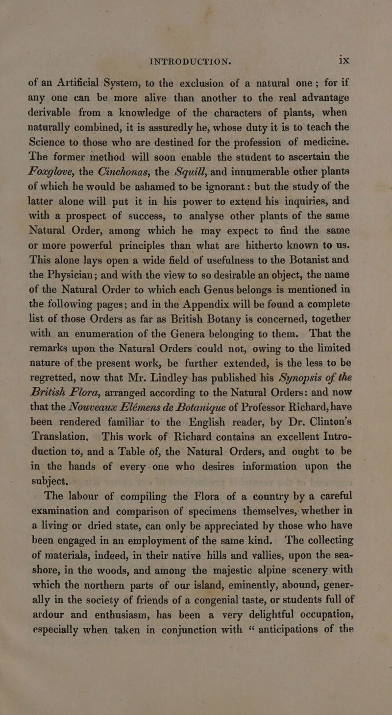 of an Artificial System, to the exclusion of a natural one ; for if any one can be more alive than another to the real advantage derivable from a knowledge of the characters of plants, when naturally combined, it is assuredly he, whose duty it is to teach the Science to those who are destined for the profession of medicine. The former method will soon enable the student to ascertain the Foxglove, the Cinchonas, the Squill, and innumerable other plants of which he would be ashamed to be ignorant: but the study of the latter alone will put it in his power to extend his inquiries, and with a prospect of success, to analyse other plants of the same Natural Order, among which he may expect to find the same or more powerful principles than what are hitherto known to us. This alone lays open a wide field of usefulness to the Botanist and the Physician; and with the view to so desirable an object, the name of the Natural Order to which each Genus belongs is mentioned in the following pages; and in the Appendix will be found a complete list of those Orders as far as British Botany is concerned, together with an enumeration of the Genera belonging to them. That the remarks upon the Natural Orders could not, owing to the limited nature of the present work, be further extended, is the less to be regretted, now that Mr. Lindley has published his Synopsis of the British Flora, arranged according to the Natural Orders: and now that the Nouveaux Elémens de Botanique of Professor Richard, have been rendered familiar to the English reader, by Dr. Clinton’s Translation. This work of Richard contains an excellent Intro- duction to, and a Table of, the Natural Orders, and ought to be in the hands of every-one who desires information upon the subject. . The labour of compiling the Flora of a country by a careful examination and comparison of specimens themselves, whether in a living or dried state, can only be appreciated by those who have been engaged in an employment of the same kind. The collecting of materials, indeed, in their native hills and vallies, upon the sea- shore, in the woods, and among the majestic alpine scenery with which the northern parts of our island, eminently, abound, gener- ally in the society of friends of a congenial taste, or students full of ardour and enthusiasm, has been a very delightful occupation, especially when taken in conjunction with “ anticipations of the