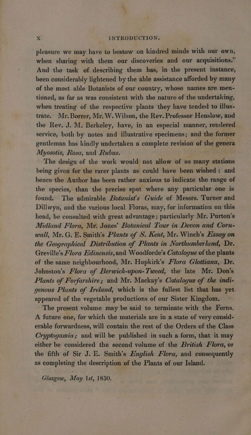 pleasure we may have to bestow on kindred minds with our own, when sharing with them our discoveries and our acquisitions.” And the task of. describing them has, in the present instance, been considerably lightened by the able assistance afforded by many of the most. able Botanists of our country, whose names are men- tioned, as far as was consistent with the nature of the undertaking, when treating of the respective plants they have tended to illus- trate. Mr. Borrer, Mr. W. Wilson, the Rev. Professor Henslow, and the Rev. J. M. Berkeley, have, in an especial manner, rendered service, both by notes and illustrative specimens; and the former gentleman has kindly undertaken a complete revision of the genera Myosotis, Rosa, and Rubus. The design of the work would not allow of so many stations being given for the rarer plants as could have been wished: and hence the Author has been rather anxious to indicate the range of the species, than the precise spot where any particular one is found. The admirable Botanist’s Guide of Messrs. Turner and Dillwyn, and the various local Floras, may, for information on this head, be consulted with great advantage; particularly Mr. Purton’s Midland Flora, Myr. Jones’ Botanical Tour in Devon and Corn- wall, Mr. G. E. Smith’s Plants of S. Kent, Mr. Winch’s Essay on the Geographical Distribution of Plants in Northumberland, Dr. Greville’s Flora Edinensis,and Woodforde’s Catalogue of the plants of the same neighbourhood, Mr. Hopkirk’s Flora Glottiana, Dr. Johnston’s Flora of Berwich-upon-Tweed, the late Mr. Don's Plants of Forfarshire; and Mr. Mackay’s Catalogue of the indi- genous Plants of Ireland, which is the fullest list that has yet appeared of the vegetable productions of our Sister Kingdom. The present volume may be said to terminate with the Ferns. A future one, for which the materials are in a state of very consid- erable forwardness, will contain the rest of the Orders of the Class Cryptogamia; and will be published in such a form, that it may either be considered the second volume of the British Flora, or the fifth of Sir J. E. Smith’s English Flora, and consequently as completing the description of the Plants of our Island. Glasgow, May st, 1830.