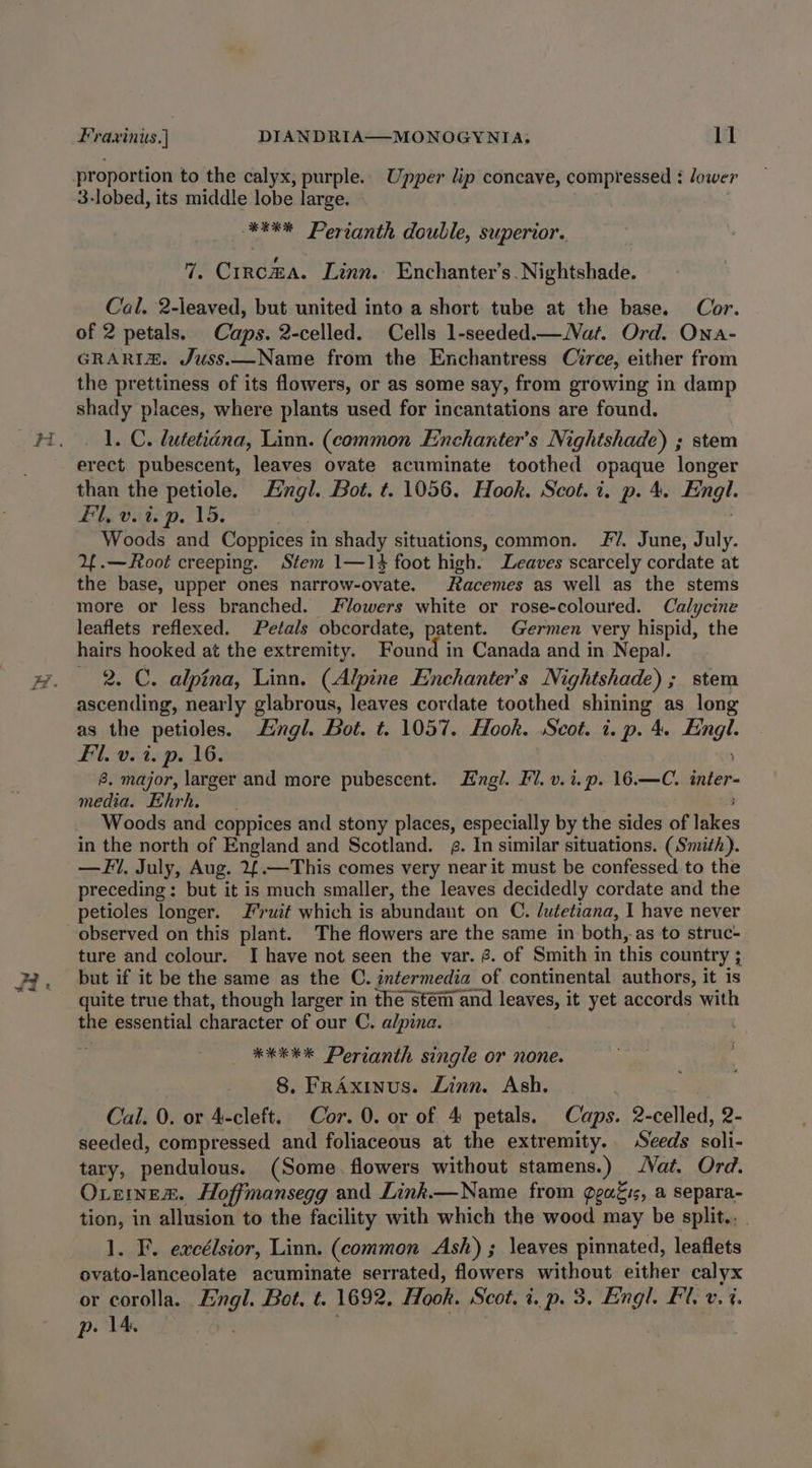 proportion to the calyx, purple. Upper lip concave, compressed : lower 3-lobed, its middle lobe large. - **** Perianth double, superior. 7. Circma. Linn. Enchanter’s. Nightshade. Cal. 2-leaved, but united into a short tube at the base. Cor. of 2 petals. Caps. 2-celled. Cells 1-seeded.— Nat. Ord. Ona- GRARIZX. Juss.—Name from the Enchantress Circe, either from the prettiness of its flowers, or as some say, from growing in damp shady places, where plants used for incantations are found. 1. C. hutetidna, Linn. (common Enchanter’s Nightshade) ; stem erect pubescent, leaves ovate acuminate toothed opaque longer than the petiole. Hingl. Bot. t. 1056. Hook. Scot. i. p. 4. Engl. Bi, vite p. 15: sie Woods and Coppices in shady situations, common. 7. June, July. Y.—Root creeping. Stem 1—14 foot high. Leaves scarcely cordate at the base, upper ones narrow-ovate. Racemes as well as the stems more or less branched. Flowers white or rose-coloured. Calycine leaflets reflexed. Petals obcordate, patent. Germen very hispid, the hairs hooked at the extremity. Found in Canada and in Nepal. 2. C. alpina, Linn. (Alpine Enchanter’s Nightshade) ; stem ascending, nearly glabrous, leaves cordate toothed shining as long as the petioles. Engl. Bot. t. 1057. Hook. Svot. 2. p. 4. Fingl. Fil. v. i. p. 16. &amp;. major, larger and more pubescent. Engl. FV. v. i. p. 16.—C. inter- media. Ehrh. | Woods and coppices and stony places, especially by the sides of lakes in the north of England and Scotland. a. In similar situations. (Smith). — Fil. July, Aug. 2{.—This comes very near it must be confessed to the preceding: but it is much smaller, the leaves decidedly cordate and the petioles longer. Fruit which is abundant on C. lutetiana, I have never observed on this plant. The flowers are the same in both, as to struc- ture and colour. I have not seen the var. 8. of Smith in this country ; but if it be the same as the C. intermedia of continental authors, it is quite true that, though larger in the stem and leaves, it yet accords with the essential character of our C. alpina. *kEK Perianth single or none. 8. FrAxinus. Zinn. Ash, | Cal. 0. or 4-cleft. Cor. 0. or of 4: petals. Caps. 2-celled, 2- seeded, compressed and foliaceous at the extremity. Seeds soli- tary, pendulous. (Some. flowers without stamens.) Vat. Ord. Oteinex&amp;. Hoffmansegg and Link.—Name from geass, a separa- tion, in allusion to the facility with which the wood may be split... 1. F. excélsior, Linn. (common Ash) ; leaves pinnated, leaflets ovato-lanceolate acuminate serrated, flowers without either calyx or corolla. Engl. Bot, t. 1692. Hook. Scot. i. p. 3, Engl. Fl. v. 4. p. 14, ;